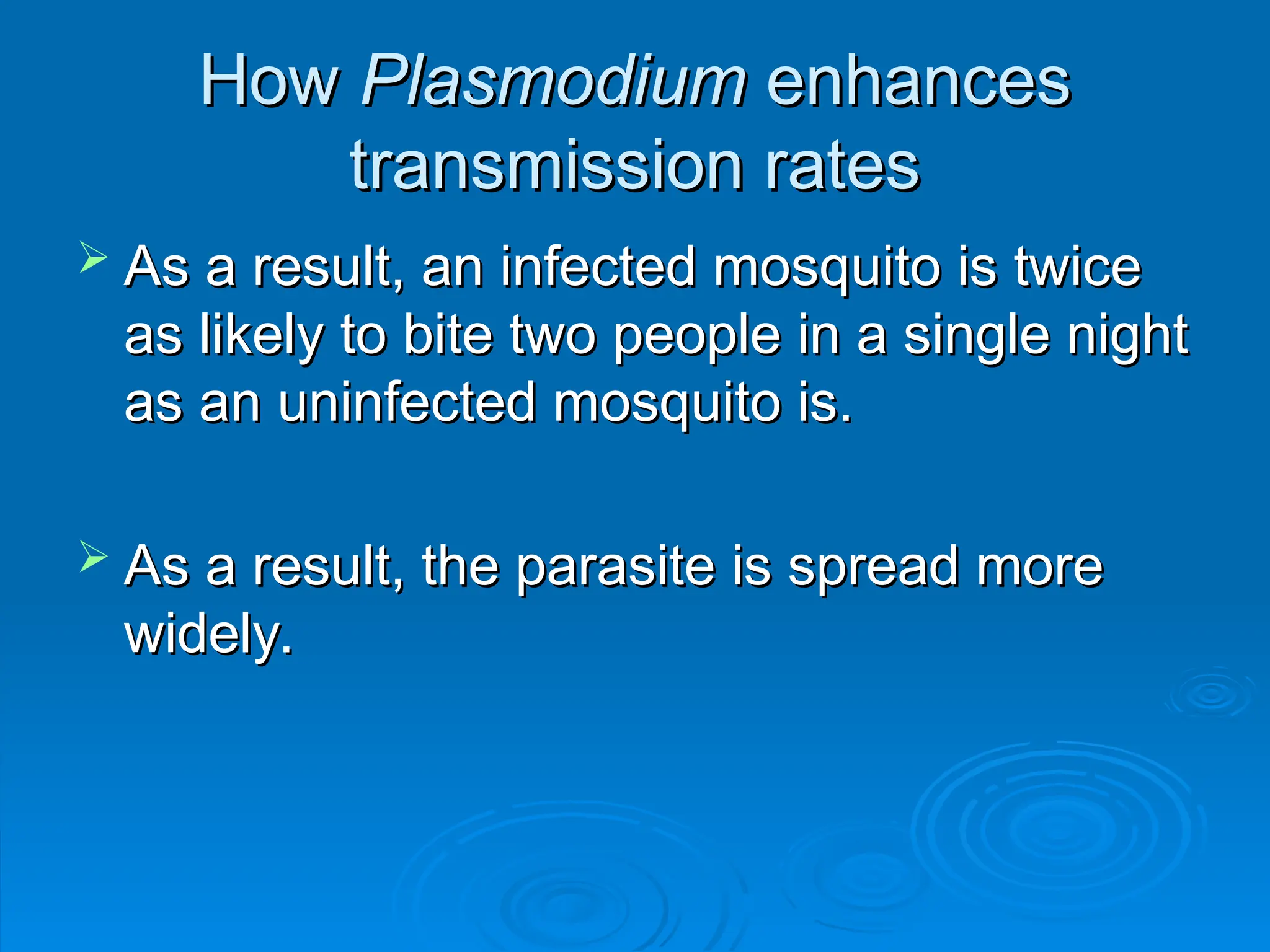 How
How Plasmodium
Plasmodium enhances
enhances
transmission rates
transmission rates
 As a result, an infected mosquito is twice
As a result, an infected mosquito is twice
as likely to bite two people in a single night
as likely to bite two people in a single night
as an uninfected mosquito is.
as an uninfected mosquito is.
 As a result, the parasite is spread more
As a result, the parasite is spread more
widely.
widely.
 