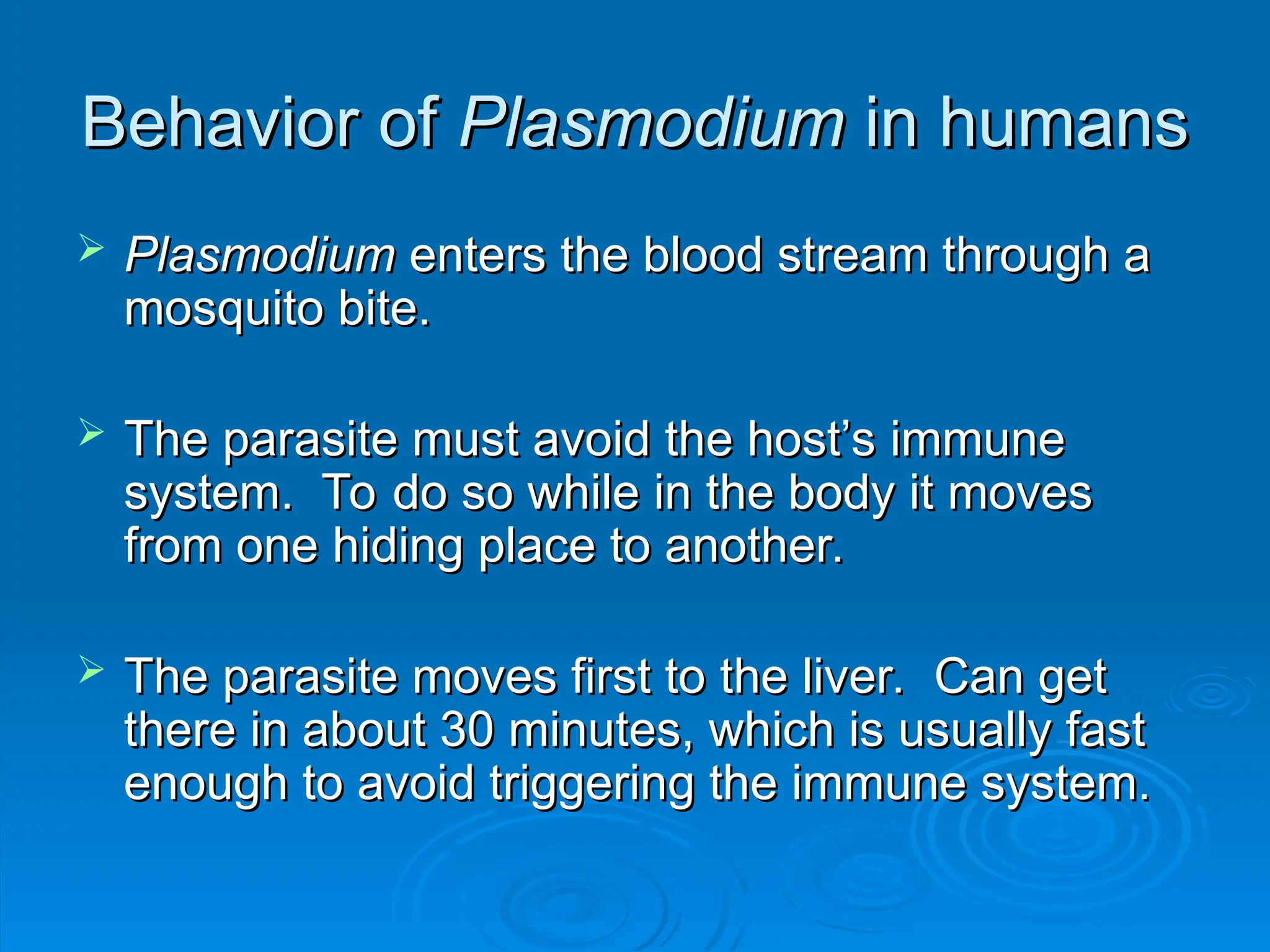 Behavior of
Behavior of Plasmodium
Plasmodium in humans
in humans
 Plasmodium
Plasmodium enters the blood stream through a
enters the blood stream through a
mosquito bite.
mosquito bite.
 The parasite must avoid the host’s immune
The parasite must avoid the host’s immune
system. To do so while in the body it moves
system. To do so while in the body it moves
from one hiding place to another.
from one hiding place to another.
 The parasite moves first to the liver. Can get
The parasite moves first to the liver. Can get
there in about 30 minutes, which is usually fast
there in about 30 minutes, which is usually fast
enough to avoid triggering the immune system.
enough to avoid triggering the immune system.
 