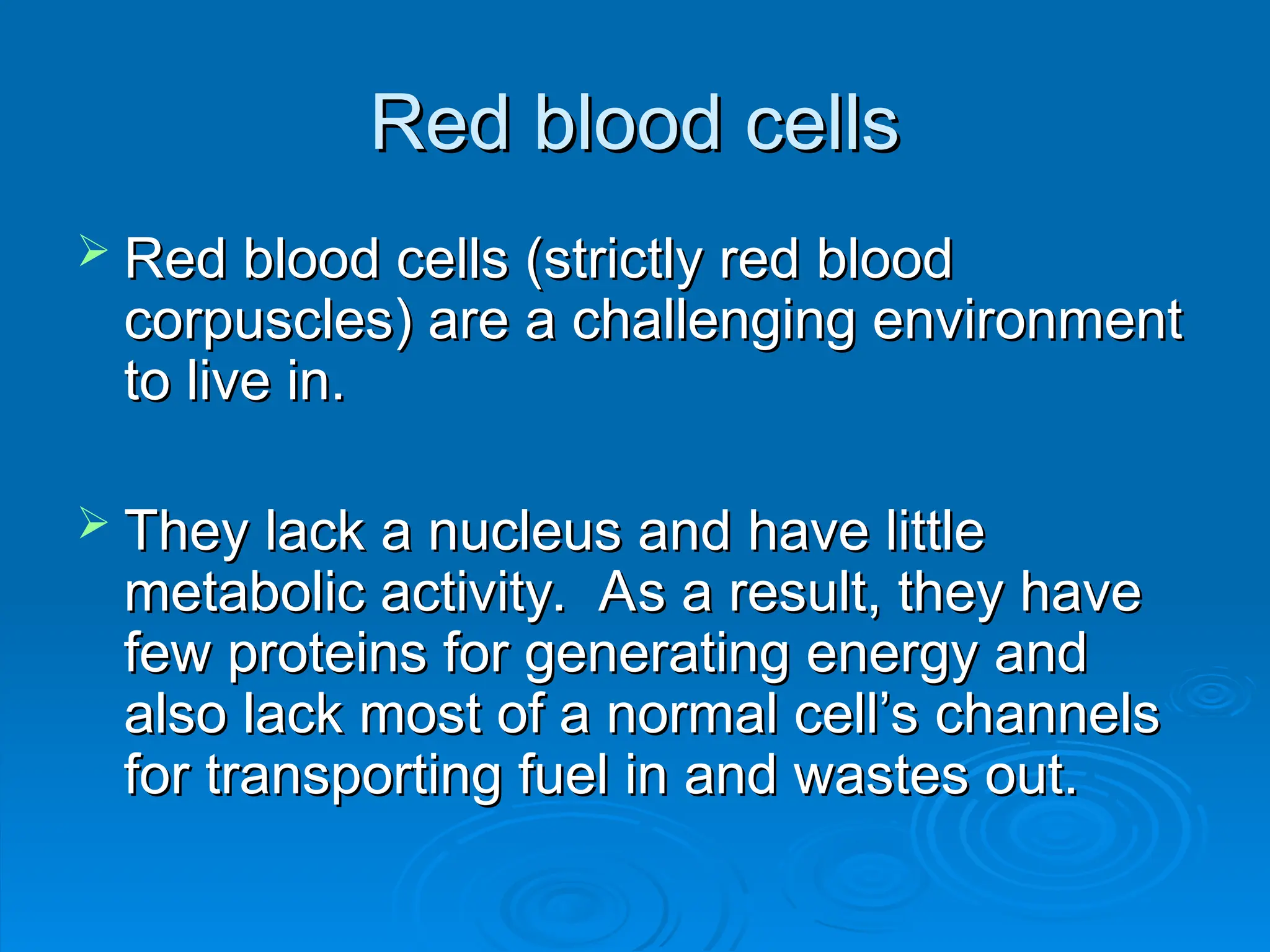 Red blood cells
Red blood cells
 Red blood cells (strictly red blood
Red blood cells (strictly red blood
corpuscles) are a challenging environment
corpuscles) are a challenging environment
to live in.
to live in.
 They lack a nucleus and have little
They lack a nucleus and have little
metabolic activity. As a result, they have
metabolic activity. As a result, they have
few proteins for generating energy and
few proteins for generating energy and
also lack most of a normal cell’s channels
also lack most of a normal cell’s channels
for transporting fuel in and wastes out.
for transporting fuel in and wastes out.
 