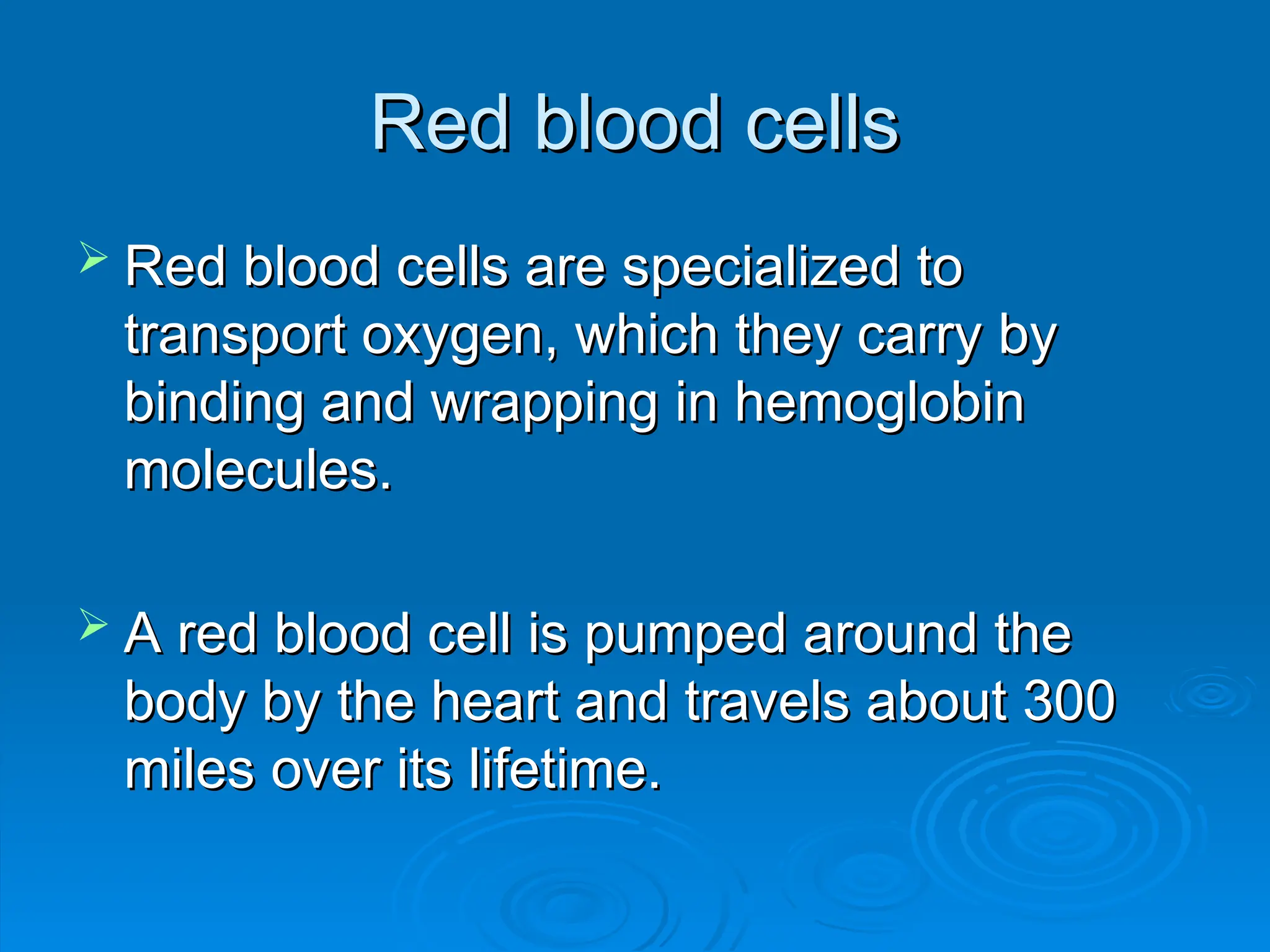 Red blood cells
Red blood cells
 Red blood cells are specialized to
Red blood cells are specialized to
transport oxygen, which they carry by
transport oxygen, which they carry by
binding and wrapping in hemoglobin
binding and wrapping in hemoglobin
molecules.
molecules.
 A red blood cell is pumped around the
A red blood cell is pumped around the
body by the heart and travels about 300
body by the heart and travels about 300
miles over its lifetime.
miles over its lifetime.
 