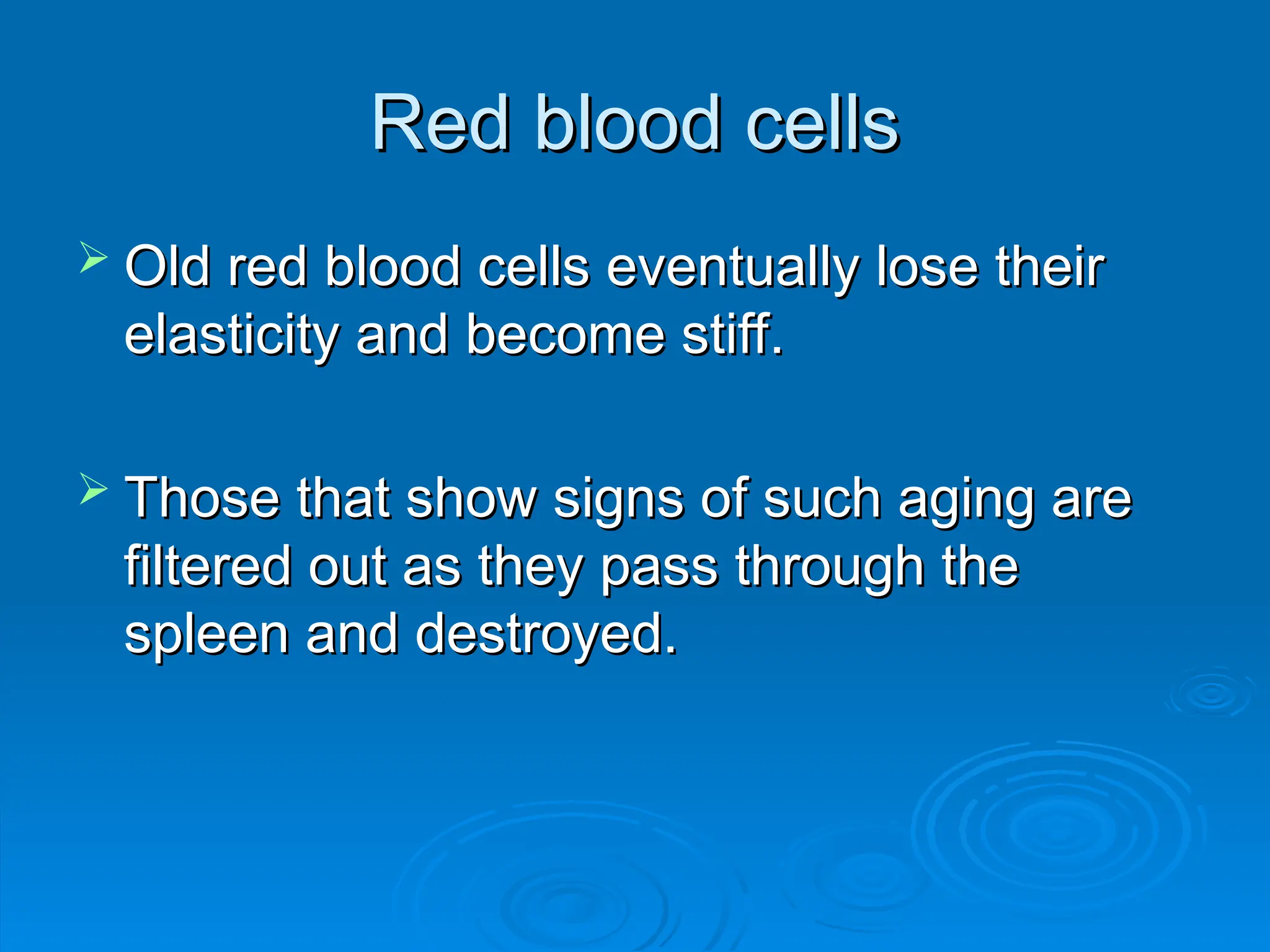 Red blood cells
Red blood cells
 Old red blood cells eventually lose their
Old red blood cells eventually lose their
elasticity and become stiff.
elasticity and become stiff.
 Those that show signs of such aging are
Those that show signs of such aging are
filtered out as they pass through the
filtered out as they pass through the
spleen and destroyed.
spleen and destroyed.
 