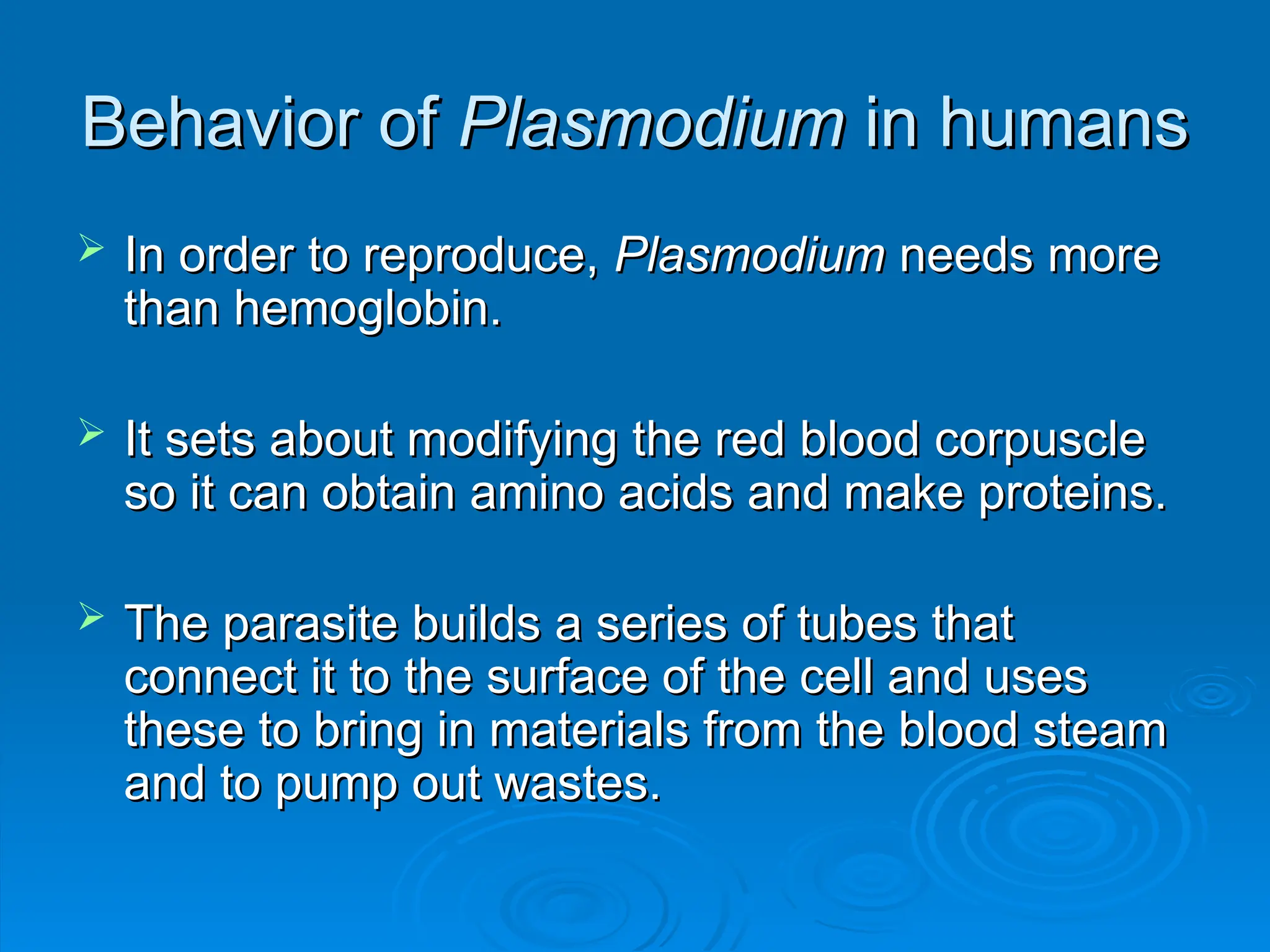 Behavior of
Behavior of Plasmodium
Plasmodium in humans
in humans
 In order to reproduce,
In order to reproduce, Plasmodium
Plasmodium needs more
needs more
than hemoglobin.
than hemoglobin.
 It sets about modifying the red blood corpuscle
It sets about modifying the red blood corpuscle
so it can obtain amino acids and make proteins.
so it can obtain amino acids and make proteins.
 The parasite builds a series of tubes that
The parasite builds a series of tubes that
connect it to the surface of the cell and uses
connect it to the surface of the cell and uses
these to bring in materials from the blood steam
these to bring in materials from the blood steam
and to pump out wastes.
and to pump out wastes.
 