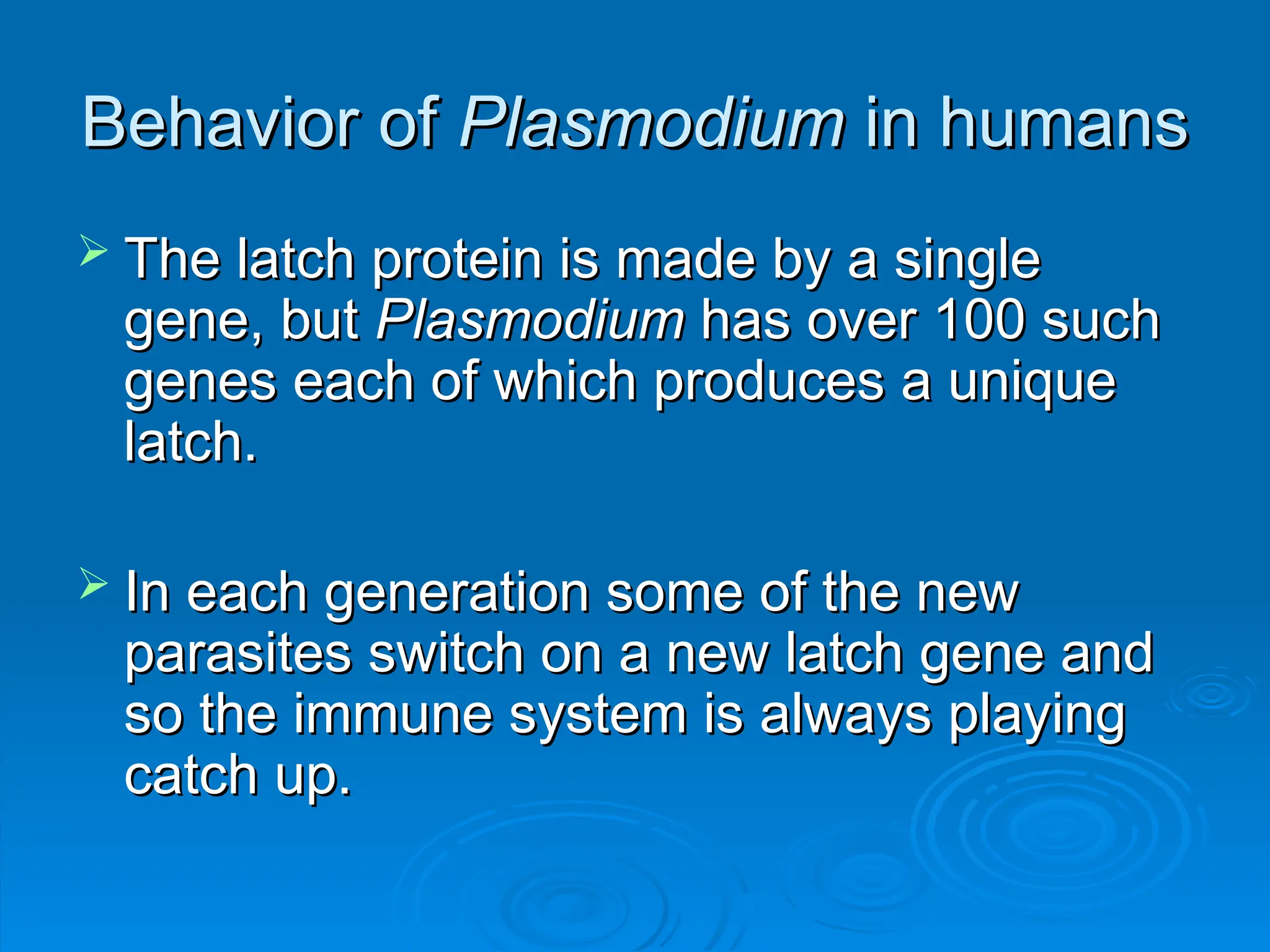 Behavior of
Behavior of Plasmodium
Plasmodium in humans
in humans
 The latch protein is made by a single
The latch protein is made by a single
gene, but
gene, but Plasmodium
Plasmodium has over 100 such
has over 100 such
genes each of which produces a unique
genes each of which produces a unique
latch.
latch.
 In each generation some of the new
In each generation some of the new
parasites switch on a new latch gene and
parasites switch on a new latch gene and
so the immune system is always playing
so the immune system is always playing
catch up.
catch up.
 