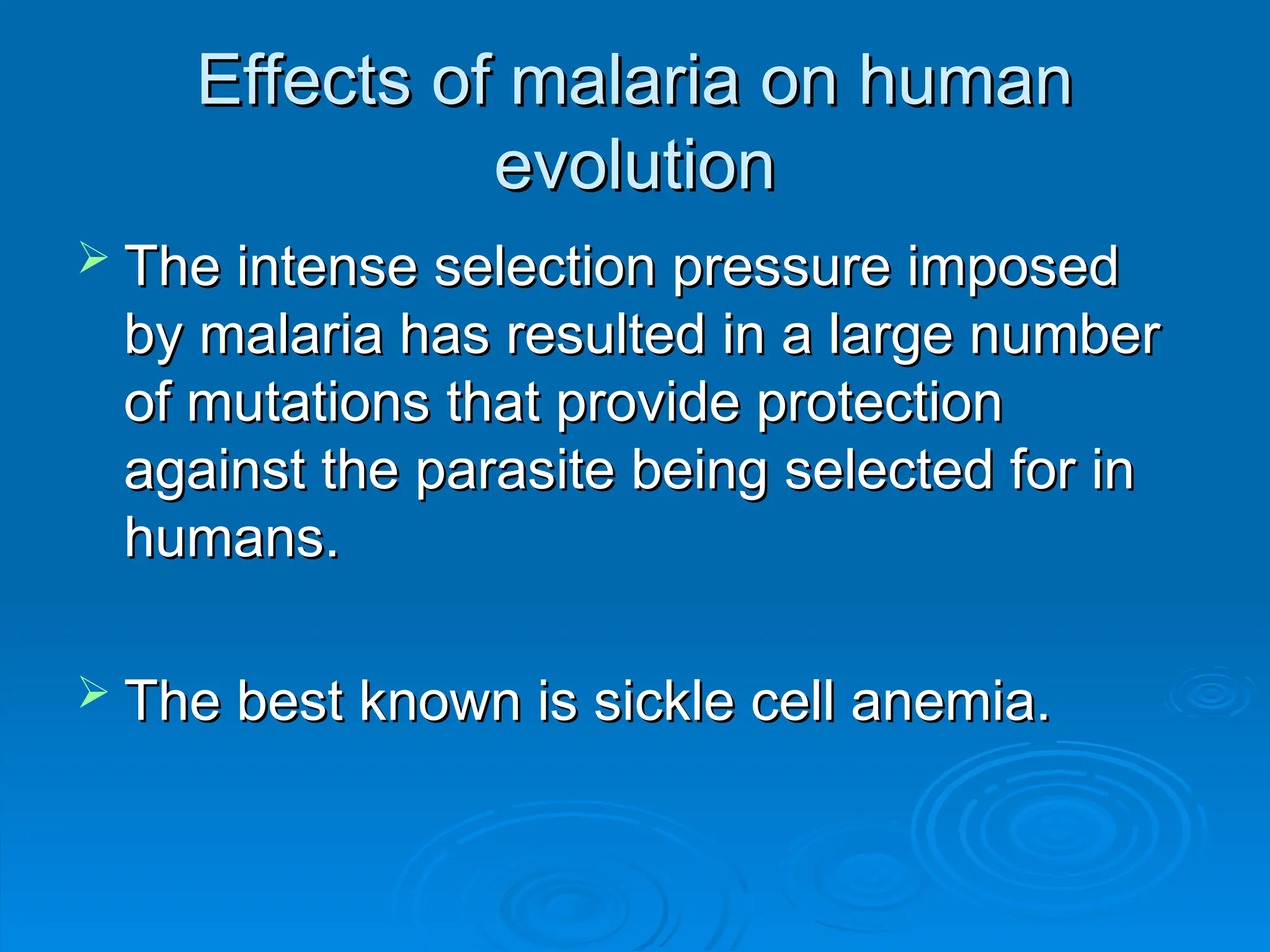 Effects of malaria on human
Effects of malaria on human
evolution
evolution
 The intense selection pressure imposed
The intense selection pressure imposed
by malaria has resulted in a large number
by malaria has resulted in a large number
of mutations that provide protection
of mutations that provide protection
against the parasite being selected for in
against the parasite being selected for in
humans.
humans.
 The best known is sickle cell anemia.
The best known is sickle cell anemia.
 