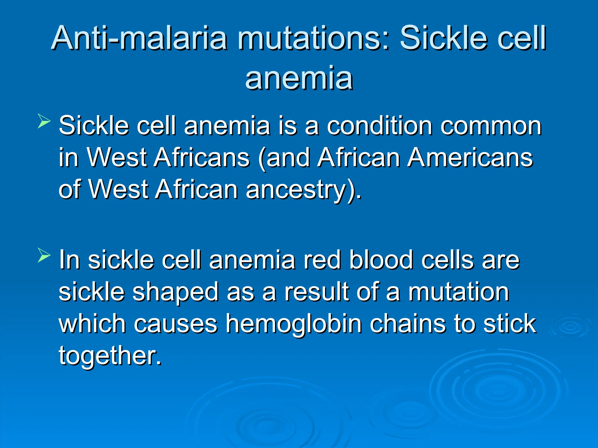 Anti-malaria mutations: Sickle cell
Anti-malaria mutations: Sickle cell
anemia
anemia
 Sickle cell anemia is a condition common
Sickle cell anemia is a condition common
in West Africans (and African Americans
in West Africans (and African Americans
of West African ancestry).
of West African ancestry).
 In sickle cell anemia red blood cells are
In sickle cell anemia red blood cells are
sickle shaped as a result of a mutation
sickle shaped as a result of a mutation
which causes hemoglobin chains to stick
which causes hemoglobin chains to stick
together.
together.
 
