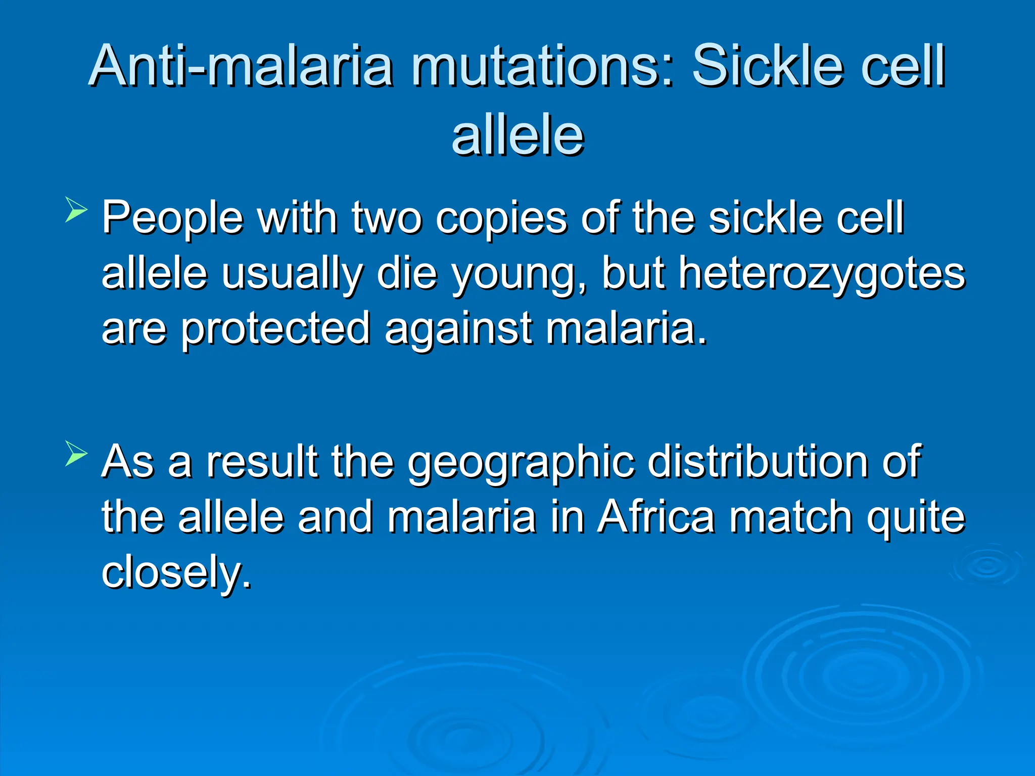Anti-malaria mutations: Sickle cell
Anti-malaria mutations: Sickle cell
allele
allele
 People with two copies of the sickle cell
People with two copies of the sickle cell
allele usually die young, but heterozygotes
allele usually die young, but heterozygotes
are protected against malaria.
are protected against malaria.
 As a result the geographic distribution of
As a result the geographic distribution of
the allele and malaria in Africa match quite
the allele and malaria in Africa match quite
closely.
closely.
 