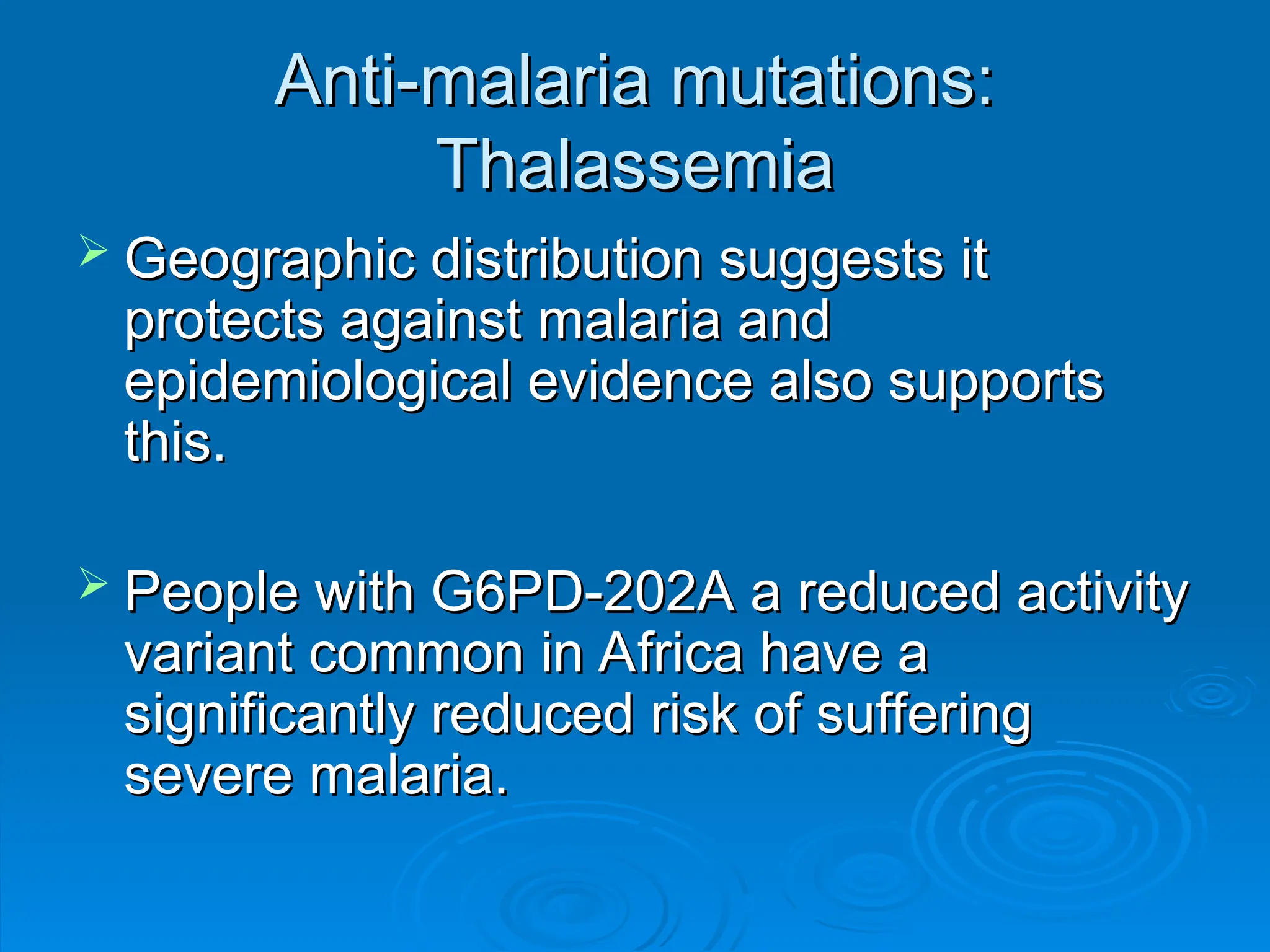 Anti-malaria mutations:
Anti-malaria mutations:
Thalassemia
Thalassemia
 Geographic distribution suggests it
Geographic distribution suggests it
protects against malaria and
protects against malaria and
epidemiological evidence also supports
epidemiological evidence also supports
this.
this.
 People with G6PD-202A a reduced activity
People with G6PD-202A a reduced activity
variant common in Africa have a
variant common in Africa have a
significantly reduced risk of suffering
significantly reduced risk of suffering
severe malaria.
severe malaria.
 