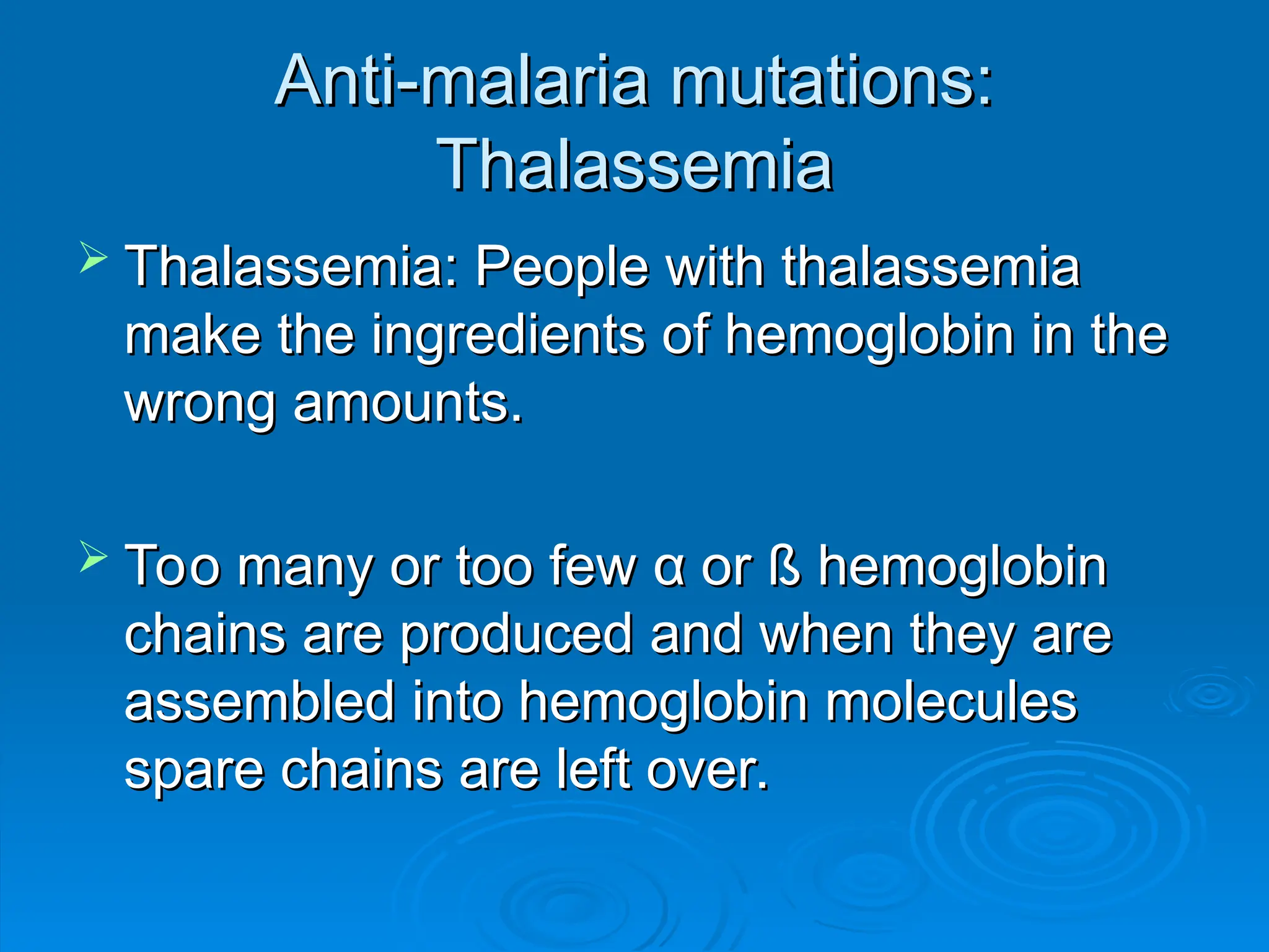 Anti-malaria mutations:
Anti-malaria mutations:
Thalassemia
Thalassemia
 Thalassemia: People with thalassemia
Thalassemia: People with thalassemia
make the ingredients of hemoglobin in the
make the ingredients of hemoglobin in the
wrong amounts.
wrong amounts.
 Too many or too few
Too many or too few α
α or ß
or ß hemoglobin
hemoglobin
chains are produced and when they are
chains are produced and when they are
assembled into hemoglobin molecules
assembled into hemoglobin molecules
spare chains are left over.
spare chains are left over.
 