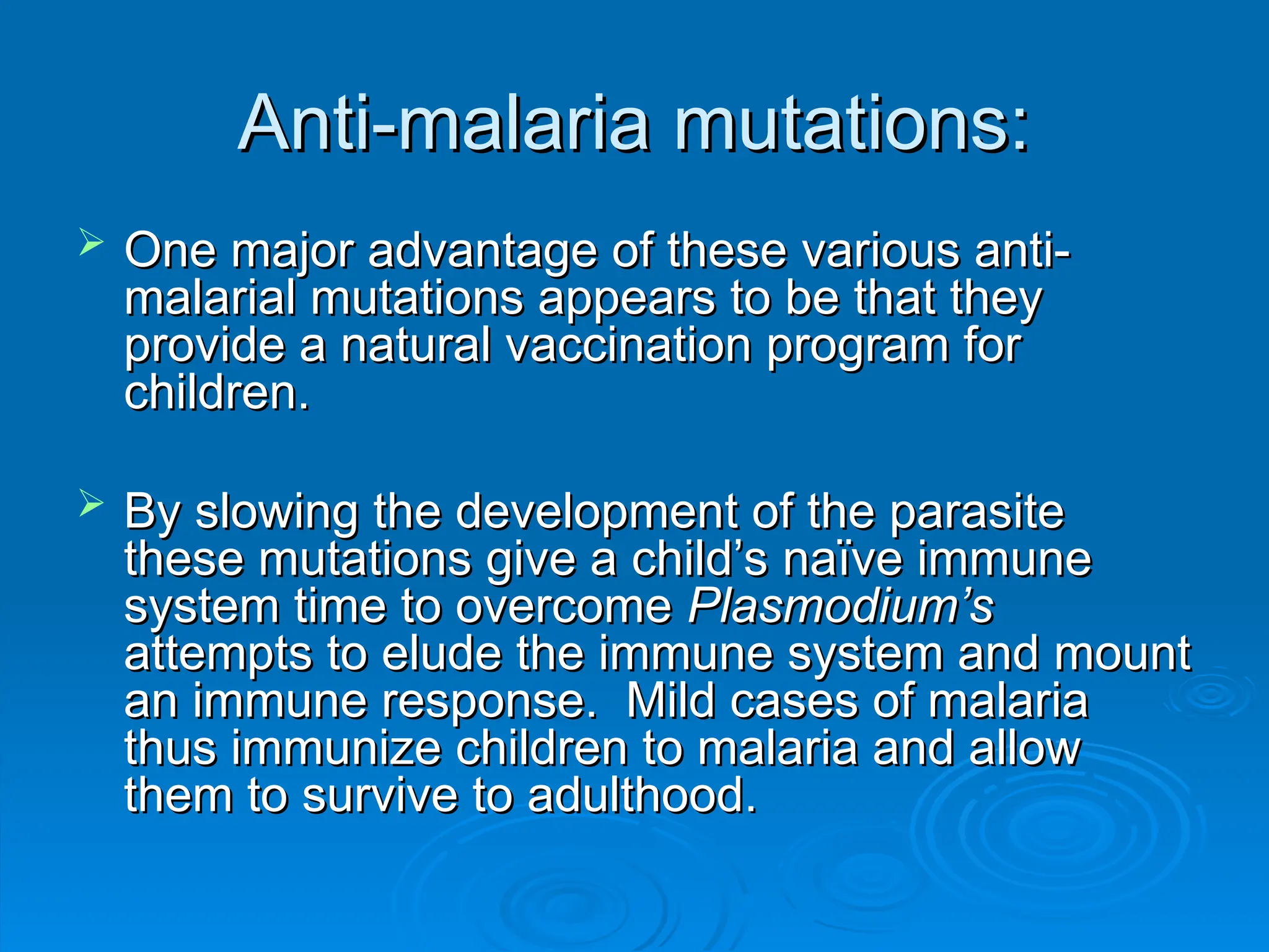 Anti-malaria mutations:
Anti-malaria mutations:
 One major advantage of these various anti-
One major advantage of these various anti-
malarial mutations appears to be that they
malarial mutations appears to be that they
provide a natural vaccination program for
provide a natural vaccination program for
children.
children.
 By slowing the development of the parasite
By slowing the development of the parasite
these mutations give a child’s naïve immune
these mutations give a child’s naïve immune
system time to overcome
system time to overcome Plasmodium’s
Plasmodium’s
attempts to elude the immune system and mount
attempts to elude the immune system and mount
an immune response. Mild cases of malaria
an immune response. Mild cases of malaria
thus immunize children to malaria and allow
thus immunize children to malaria and allow
them to survive to adulthood.
them to survive to adulthood.
 