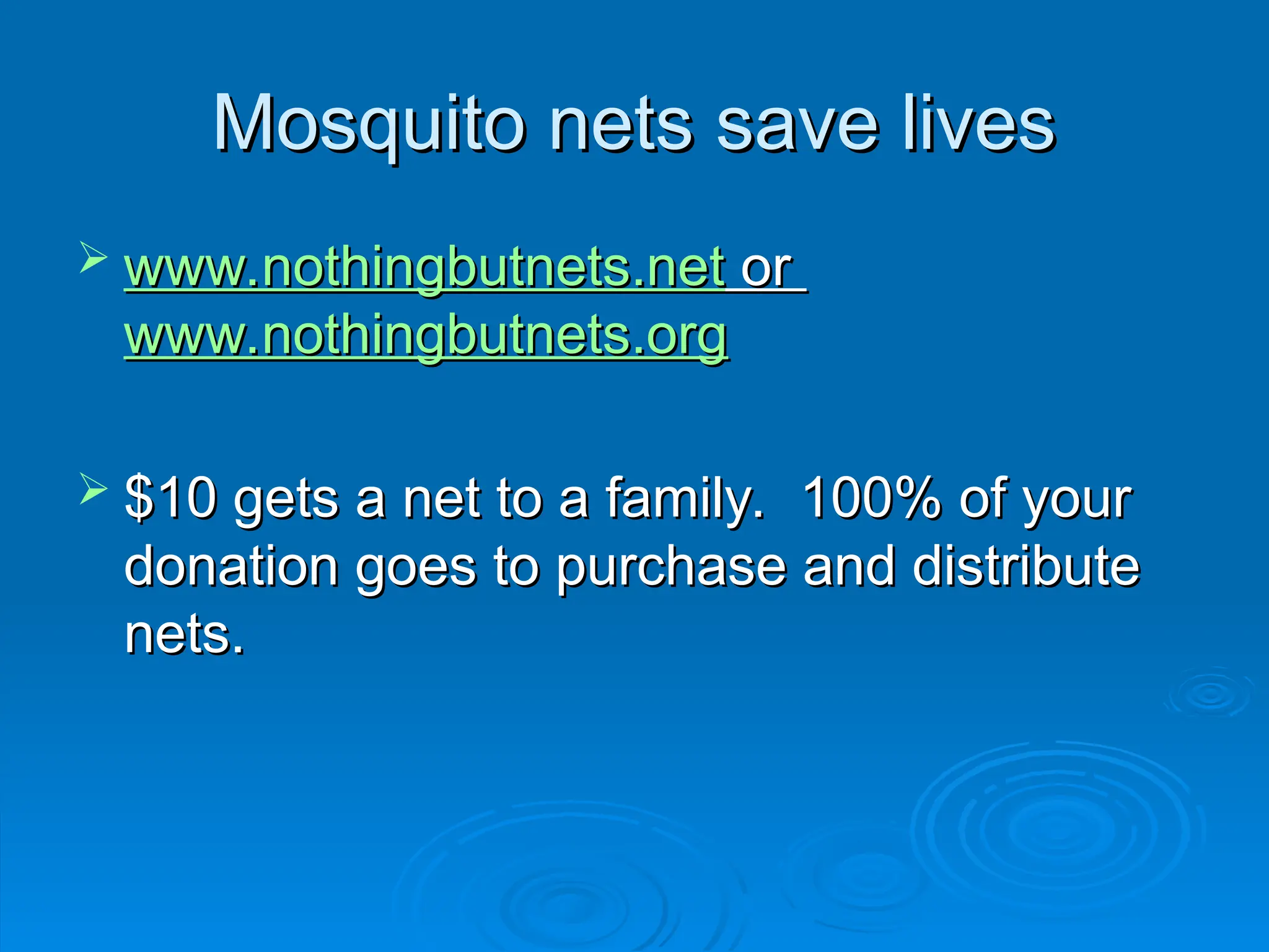 Mosquito nets save lives
Mosquito nets save lives
 www.nothingbutnets.net
www.nothingbutnets.net or
or
www.nothingbutnets.org
www.nothingbutnets.org
 $10 gets a net to a family. 100% of your
$10 gets a net to a family. 100% of your
donation goes to purchase and distribute
donation goes to purchase and distribute
nets.
nets.
 