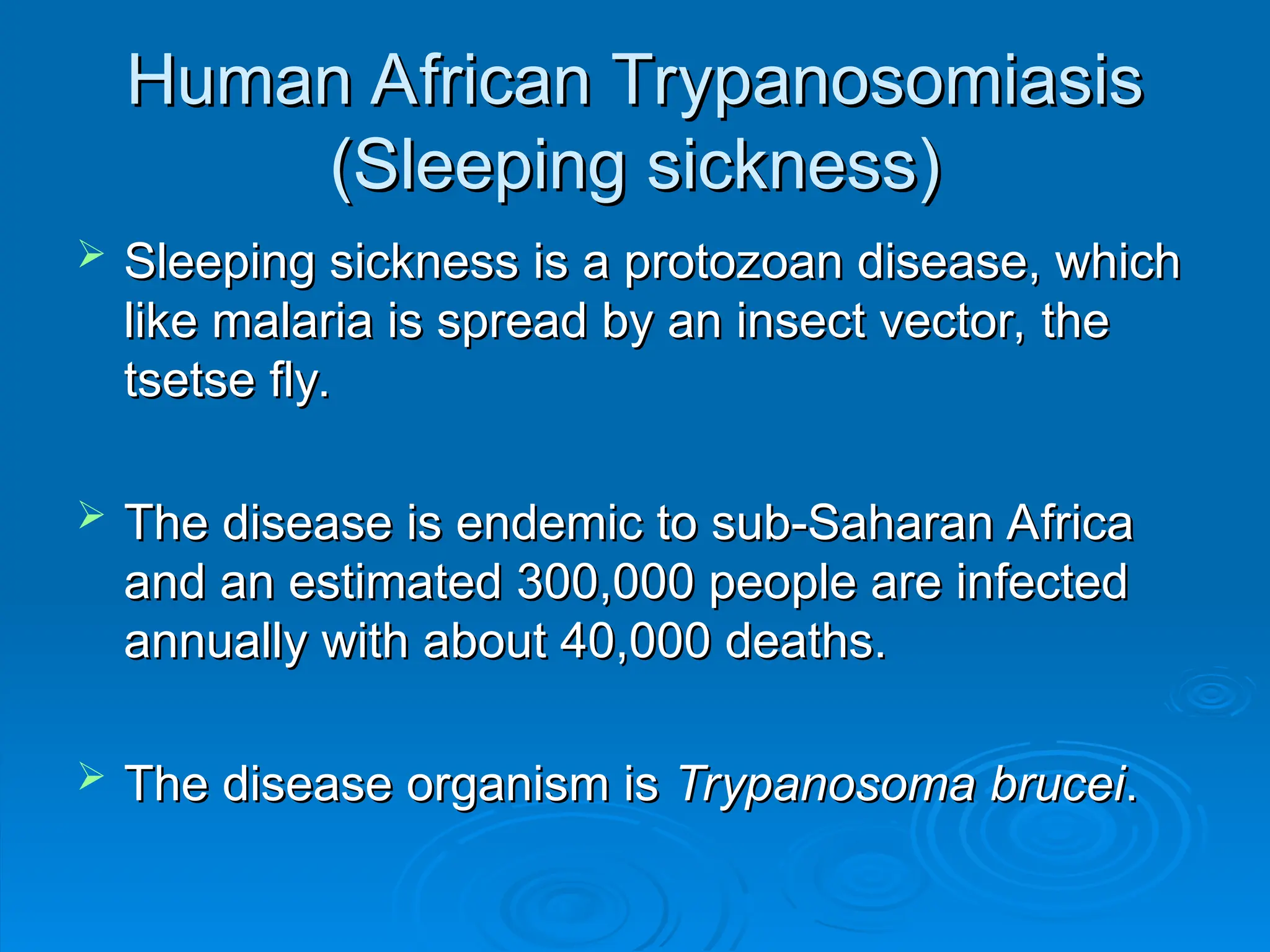 Human African Trypanosomiasis
Human African Trypanosomiasis
(Sleeping sickness)
(Sleeping sickness)
 Sleeping sickness is a protozoan disease, which
Sleeping sickness is a protozoan disease, which
like malaria is spread by an insect vector, the
like malaria is spread by an insect vector, the
tsetse fly.
tsetse fly.
 The disease is endemic to sub-Saharan Africa
The disease is endemic to sub-Saharan Africa
and an estimated 300,000 people are infected
and an estimated 300,000 people are infected
annually with about 40,000 deaths.
annually with about 40,000 deaths.
 The disease organism is
The disease organism is Trypanosoma
Trypanosoma brucei
brucei.
.
 