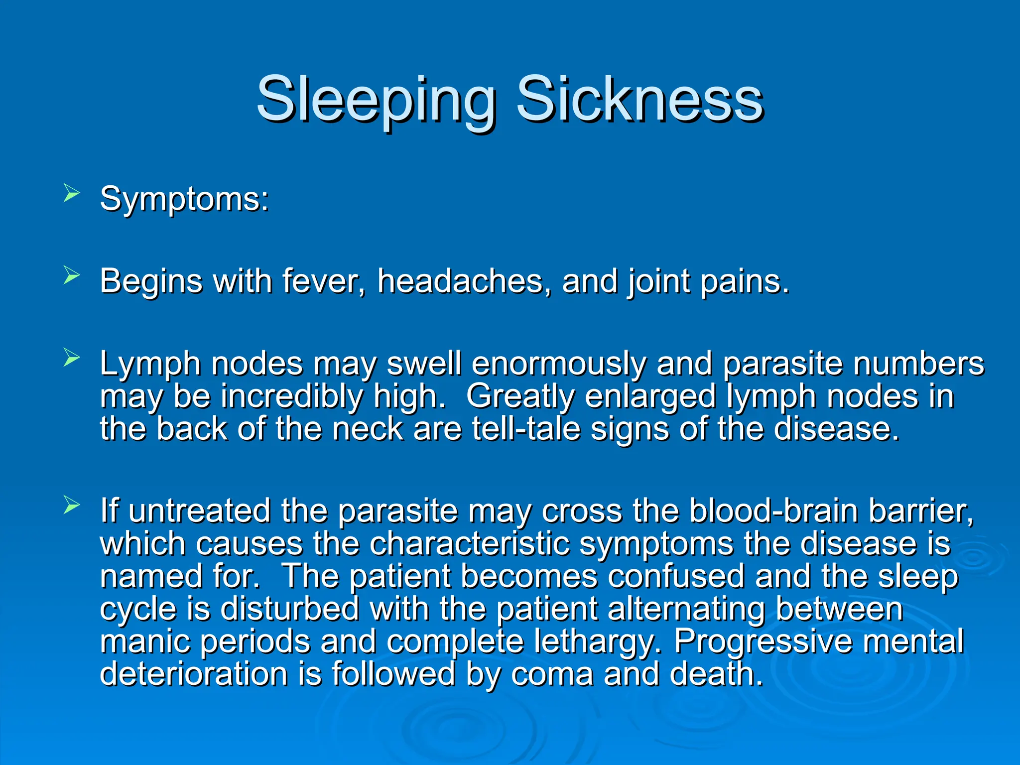 Sleeping Sickness
Sleeping Sickness
 Symptoms:
Symptoms:
 Begins with fever, headaches, and joint pains.
Begins with fever, headaches, and joint pains.
 Lymph nodes may swell enormously and parasite numbers
Lymph nodes may swell enormously and parasite numbers
may be incredibly high. Greatly enlarged lymph nodes in
may be incredibly high. Greatly enlarged lymph nodes in
the back of the neck are tell-tale signs of the disease.
the back of the neck are tell-tale signs of the disease.
 If untreated the parasite may cross the blood-brain barrier,
If untreated the parasite may cross the blood-brain barrier,
which causes the characteristic symptoms the disease is
which causes the characteristic symptoms the disease is
named for. The patient becomes confused and the sleep
named for. The patient becomes confused and the sleep
cycle is disturbed with the patient alternating between
cycle is disturbed with the patient alternating between
manic periods and complete lethargy. Progressive mental
manic periods and complete lethargy. Progressive mental
deterioration is followed by coma and death.
deterioration is followed by coma and death.
 