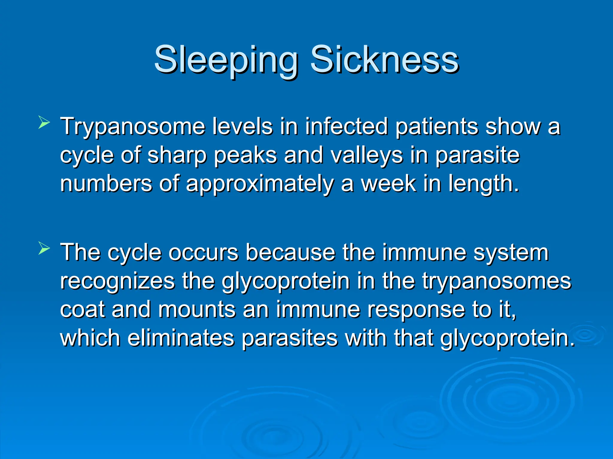 Sleeping Sickness
Sleeping Sickness
 Trypanosome levels in infected patients show a
Trypanosome levels in infected patients show a
cycle of sharp peaks and valleys in parasite
cycle of sharp peaks and valleys in parasite
numbers of approximately a week in length.
numbers of approximately a week in length.
 The cycle occurs because the immune system
The cycle occurs because the immune system
recognizes the glycoprotein in the trypanosomes
recognizes the glycoprotein in the trypanosomes
coat and mounts an immune response to it,
coat and mounts an immune response to it,
which eliminates parasites with that glycoprotein.
which eliminates parasites with that glycoprotein.
 