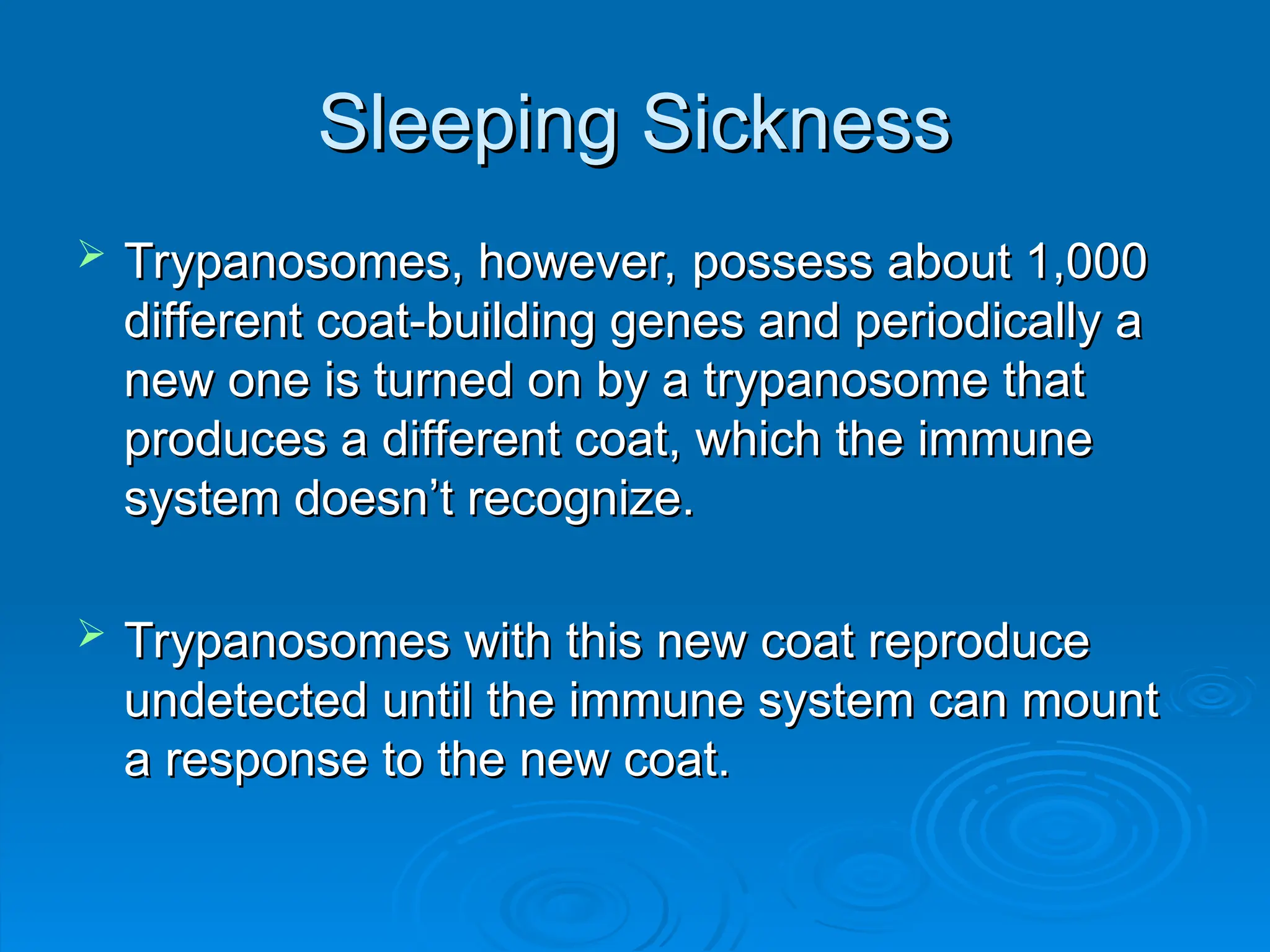 Sleeping Sickness
Sleeping Sickness
 Trypanosomes, however, possess about 1,000
Trypanosomes, however, possess about 1,000
different coat-building genes and periodically a
different coat-building genes and periodically a
new one is turned on by a trypanosome that
new one is turned on by a trypanosome that
produces a different coat, which the immune
produces a different coat, which the immune
system doesn’t recognize.
system doesn’t recognize.
 Trypanosomes with this new coat reproduce
Trypanosomes with this new coat reproduce
undetected until the immune system can mount
undetected until the immune system can mount
a response to the new coat.
a response to the new coat.
 