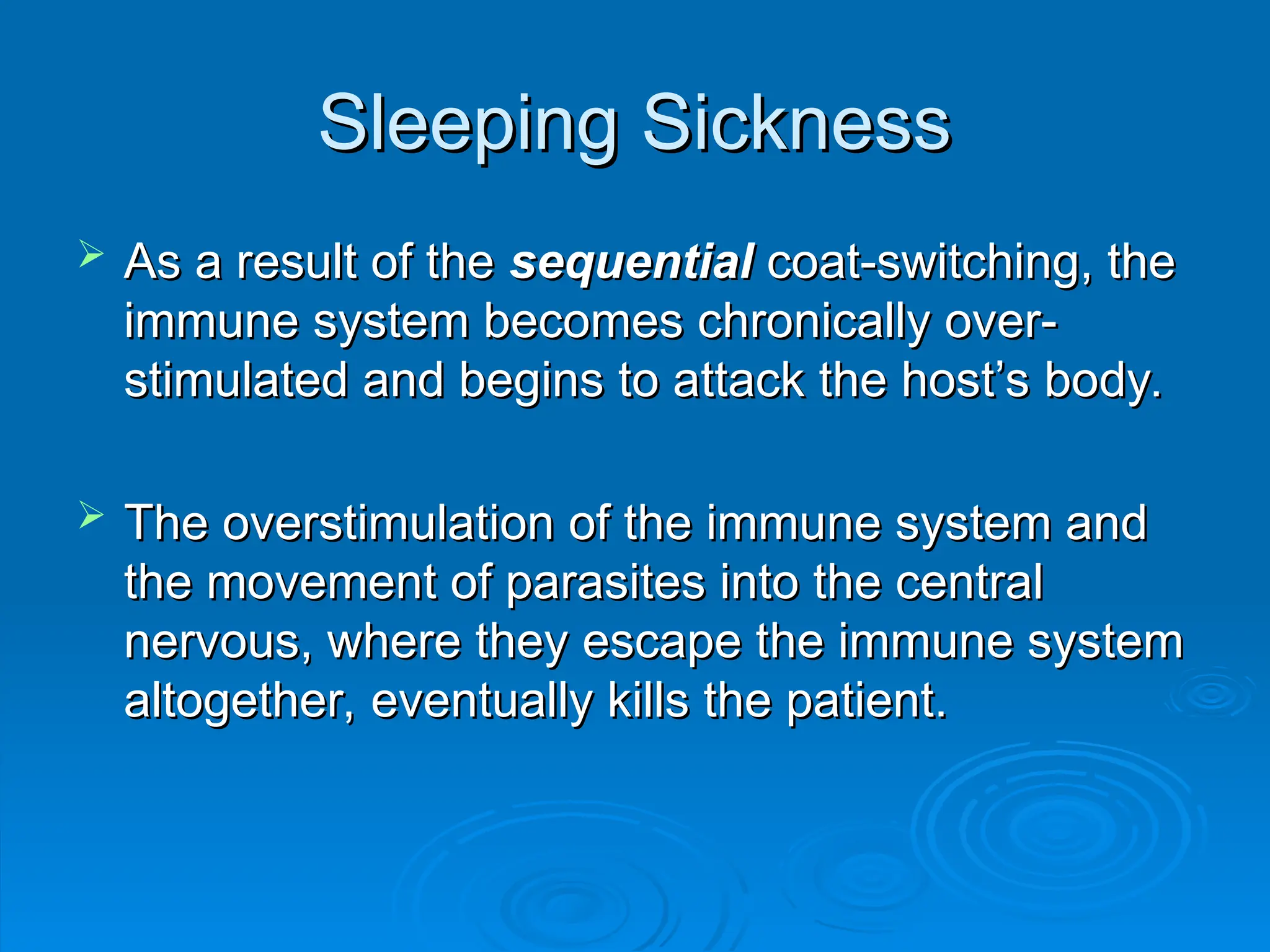 Sleeping Sickness
Sleeping Sickness
 As a result of the
As a result of the sequential
sequential coat-switching, the
coat-switching, the
immune system becomes chronically over-
immune system becomes chronically over-
stimulated and begins to attack the host’s body.
stimulated and begins to attack the host’s body.
 The overstimulation of the immune system and
The overstimulation of the immune system and
the movement of parasites into the central
the movement of parasites into the central
nervous, where they escape the immune system
nervous, where they escape the immune system
altogether, eventually kills the patient.
altogether, eventually kills the patient.
 