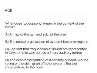 Poll


What does ‘topography’ mean, in the context of the
brain?

A) A map of the gyri and sulci of the brain

B) The spatial organization of cytoarchitectonic regions

C) The fact that frequencies of sound are represented
in a systematic way across primary auditory cortex

D) The ordered projection of a sensory surface, like the
retina or the skin, or an effector system, like the
musculature, to the brain
 