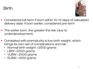 Birth

• Considered full-term if born within 10-14 days of calculated
  delivery date; if born earlier, considered pre-term

• The earlier born, the greater the risk (due to
  underdevelopment)

• Correlated with prematurity is low birth weight, which
  brings its own set of complications and risk
  • Normal birth weight >3500 grams
  • LBW <2500 grams
  • VLBW <2500 grams
  • ELBW <1000 grams


                                                      37
 