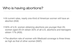 Who is having abortions?


• At current rates, nearly one-third of American women will have an
  abortion (AGI)

• 50% of U.S. women obtaining abortions are younger than 25;
  women aged 20-24 obtain 33% of all U.S. abortions and teenagers
  obtain 17% (AGI).

• The abortion rate of women with Medicaid coverage is three times
  as high as that of other women (NAF).
 