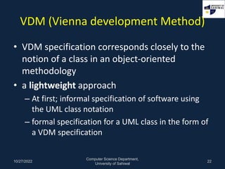 VDM (Vienna development Method)
• VDM specification corresponds closely to the
notion of a class in an object-oriented
met...