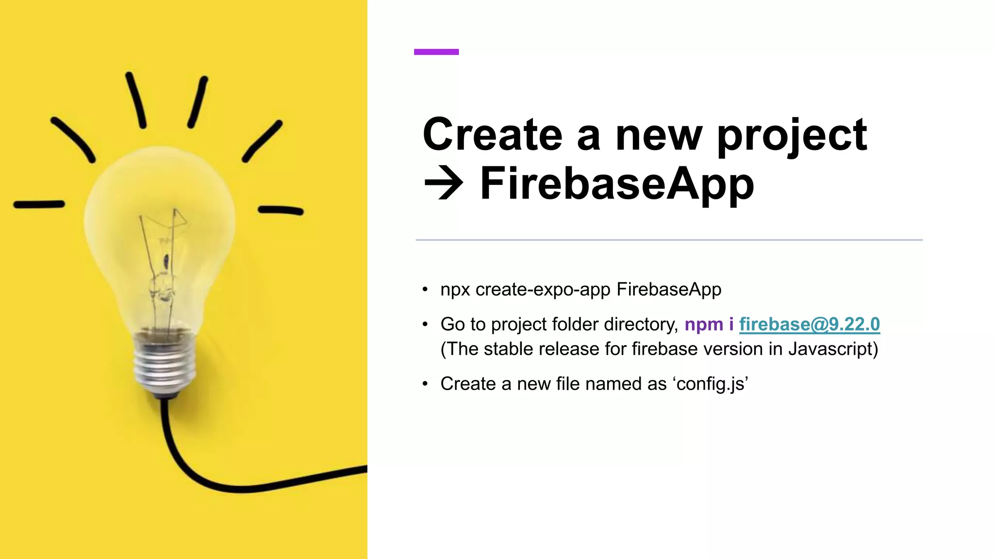Create a new project
 FirebaseApp
• npx create-expo-app FirebaseApp
• Go to project folder directory, npm i firebase@9.22.0
(The stable release for firebase version in Javascript)
• Create a new file named as ‘config.js’
 