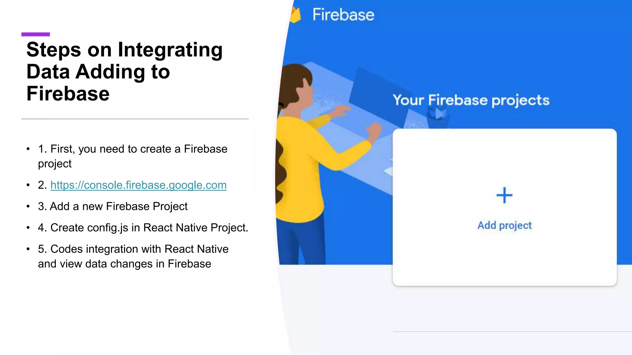 Steps on Integrating
Data Adding to
Firebase
• 1. First, you need to create a Firebase
project
• 2. https://console.firebase.google.com
• 3. Add a new Firebase Project
• 4. Create config.js in React Native Project.
• 5. Codes integration with React Native
and view data changes in Firebase
 