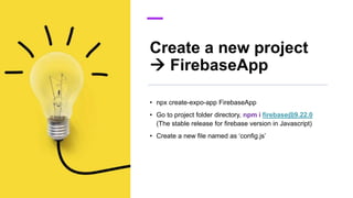 Create a new project
 FirebaseApp
• npx create-expo-app FirebaseApp
• Go to project folder directory, npm i firebase@9.22.0
(The stable release for firebase version in Javascript)
• Create a new file named as ‘config.js’
 