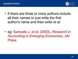 • If there are three or more authors include
all their names or just write the first
author's name and then write et al.
• eg: Samuels J. et al, (2003), Research in
Accounting in Emerging Economies, JAI
Press
24
 