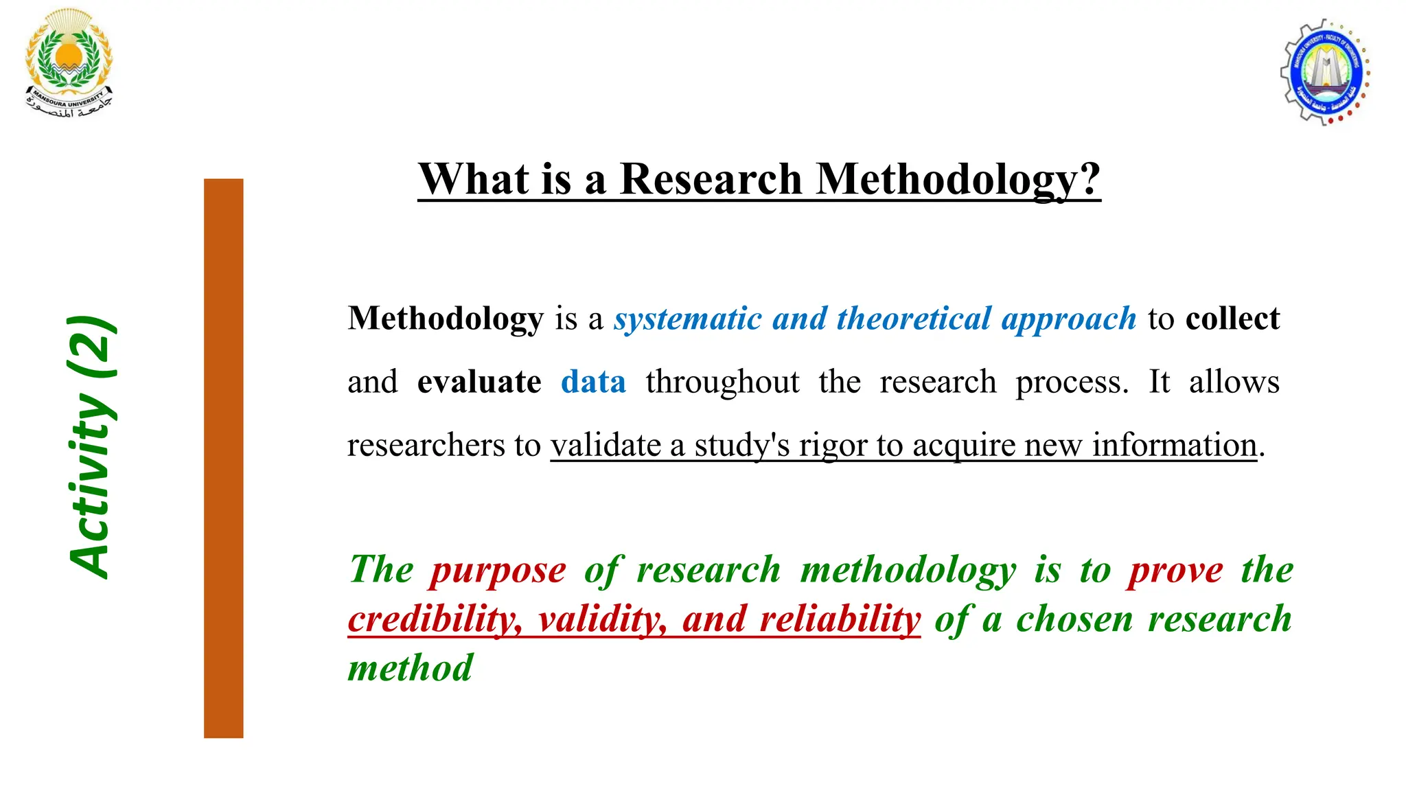 Activity
(2)
What is a Research Methodology?
Methodology is a systematic and theoretical approach to collect
and evaluate data throughout the research process. It allows
researchers to validate a study's rigor to acquire new information.
The purpose of research methodology is to prove the
credibility, validity, and reliability of a chosen research
method
 