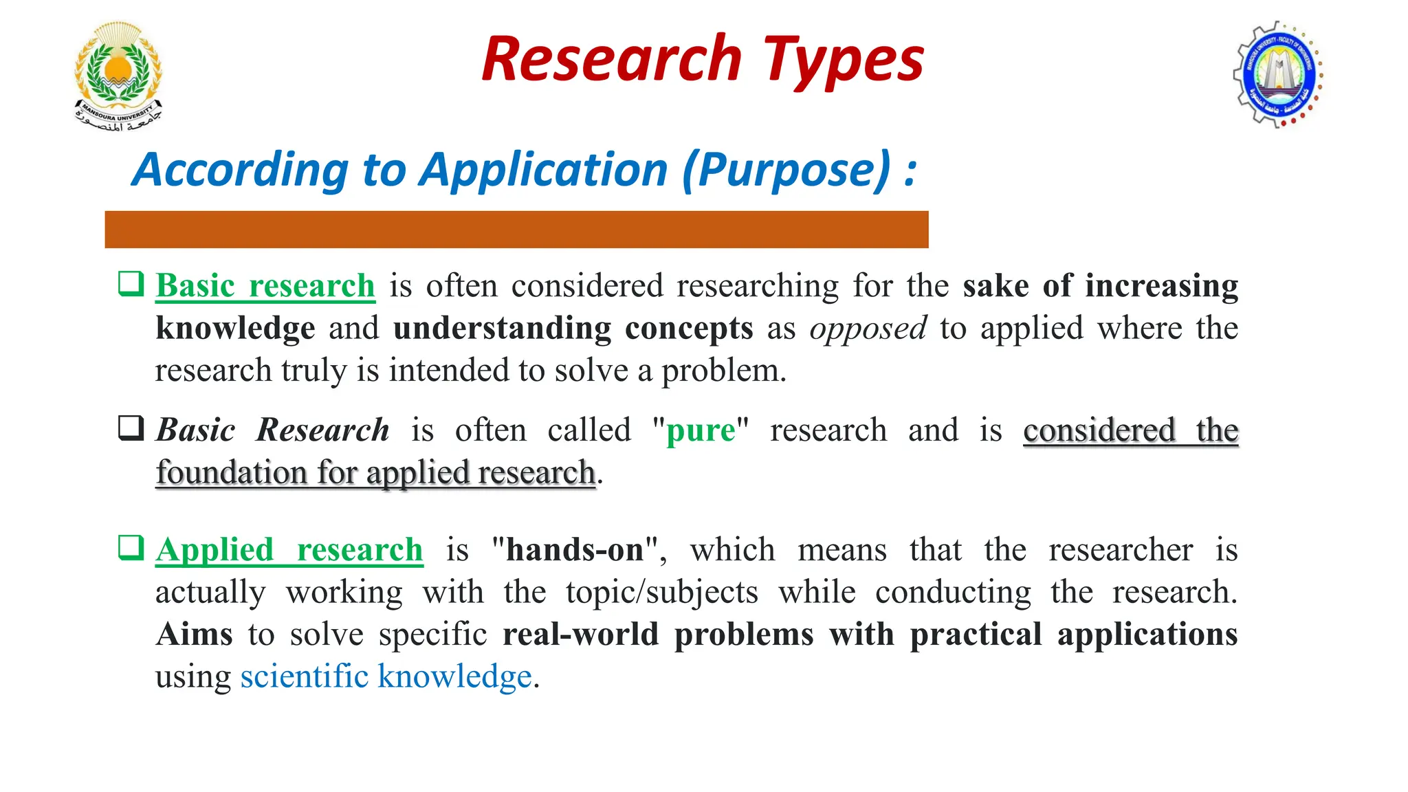 According to Application (Purpose) :
 Basic research is often considered researching for the sake of increasing
knowledge and understanding concepts as opposed to applied where the
research truly is intended to solve a problem.
 Basic Research is often called "pure" research and is considered the
foundation for applied research.
 Applied research is "hands-on", which means that the researcher is
actually working with the topic/subjects while conducting the research.
Aims to solve specific real-world problems with practical applications
using scientific knowledge.
Research Types
 