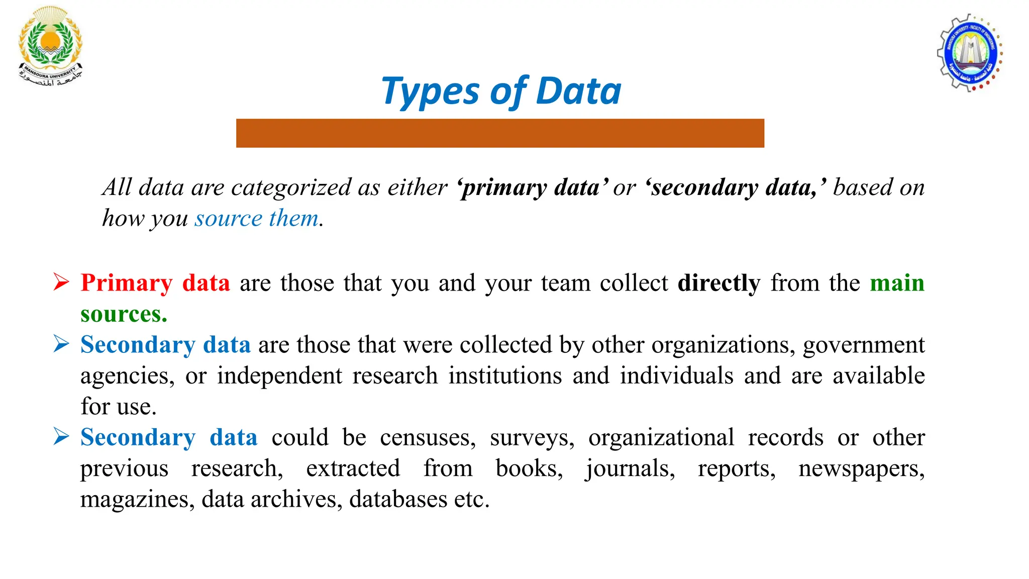 Types of Data
All data are categorized as either ‘primary data’ or ‘secondary data,’ based on
how you source them.
 Primary data are those that you and your team collect directly from the main
sources.
 Secondary data are those that were collected by other organizations, government
agencies, or independent research institutions and individuals and are available
for use.
 Secondary data could be censuses, surveys, organizational records or other
previous research, extracted from books, journals, reports, newspapers,
magazines, data archives, databases etc.
 
