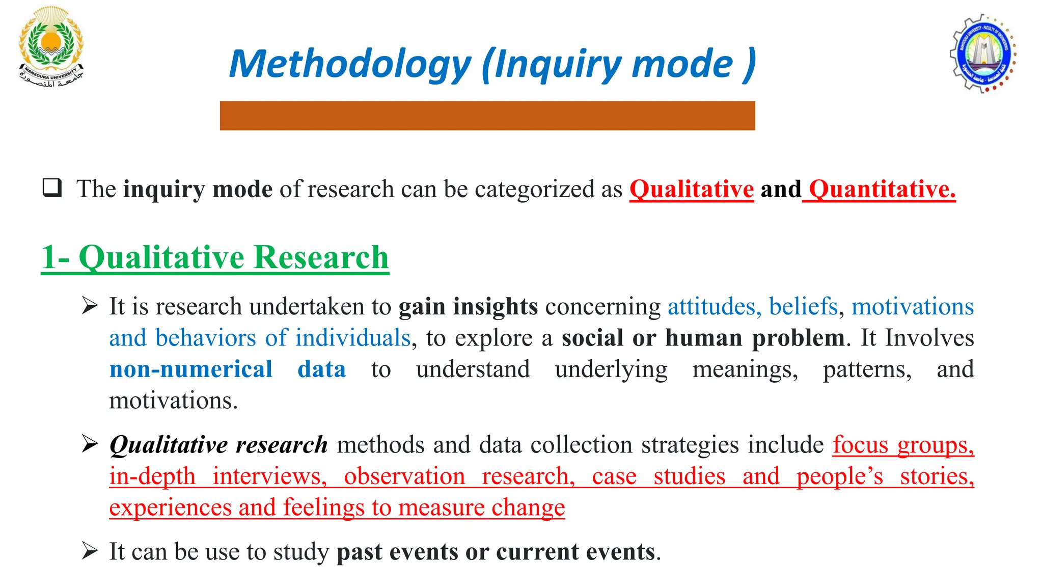 Methodology (Inquiry mode )
 The inquiry mode of research can be categorized as Qualitative and Quantitative.
1- Qualitative Research
 It is research undertaken to gain insights concerning attitudes, beliefs, motivations
and behaviors of individuals, to explore a social or human problem. It Involves
non-numerical data to understand underlying meanings, patterns, and
motivations.
 Qualitative research methods and data collection strategies include focus groups,
in-depth interviews, observation research, case studies and people’s stories,
experiences and feelings to measure change
 It can be use to study past events or current events.
 