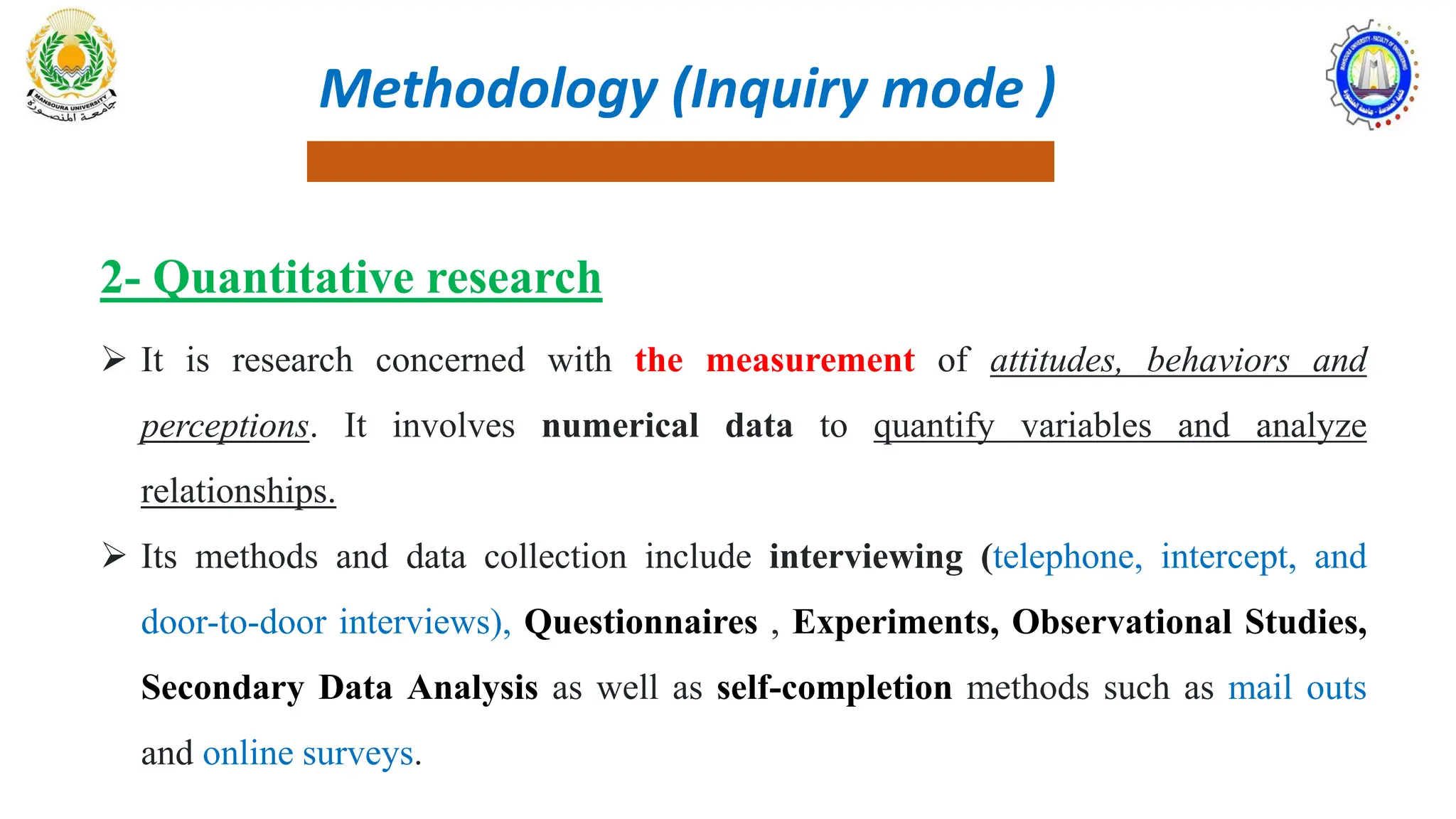 2- Quantitative research
 It is research concerned with the measurement of attitudes, behaviors and
perceptions. It involves numerical data to quantify variables and analyze
relationships.
 Its methods and data collection include interviewing (telephone, intercept, and
door-to-door interviews), Questionnaires , Experiments, Observational Studies,
Secondary Data Analysis as well as self-completion methods such as mail outs
and online surveys.
Methodology (Inquiry mode )
 