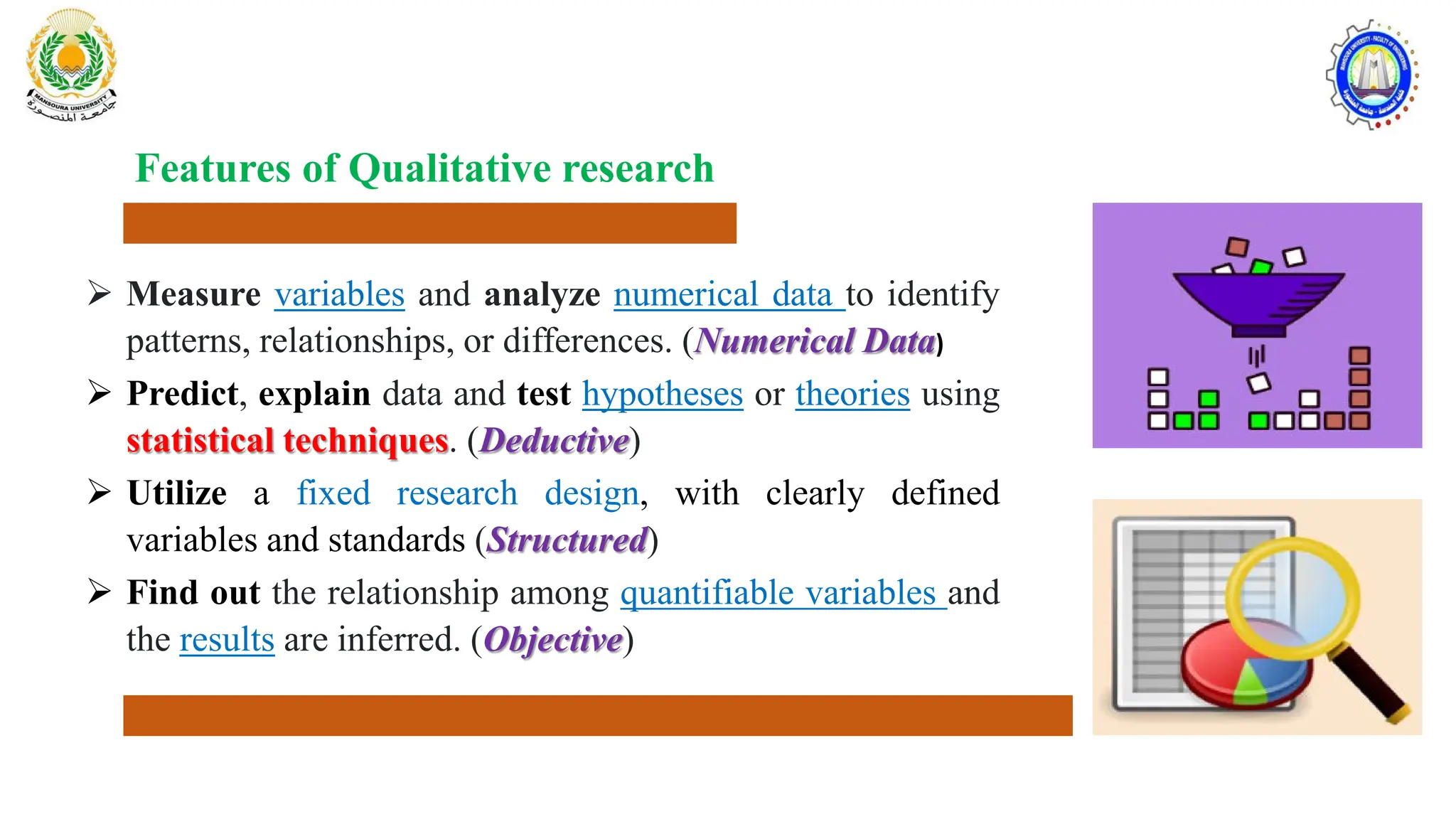  Measure variables and analyze numerical data to identify
patterns, relationships, or differences. (Numerical Data)
 Predict, explain data and test hypotheses or theories using
statistical techniques. (Deductive)
 Utilize a fixed research design, with clearly defined
variables and standards (Structured)
 Find out the relationship among quantifiable variables and
the results are inferred. (Objective)
Features of Qualitative research
 