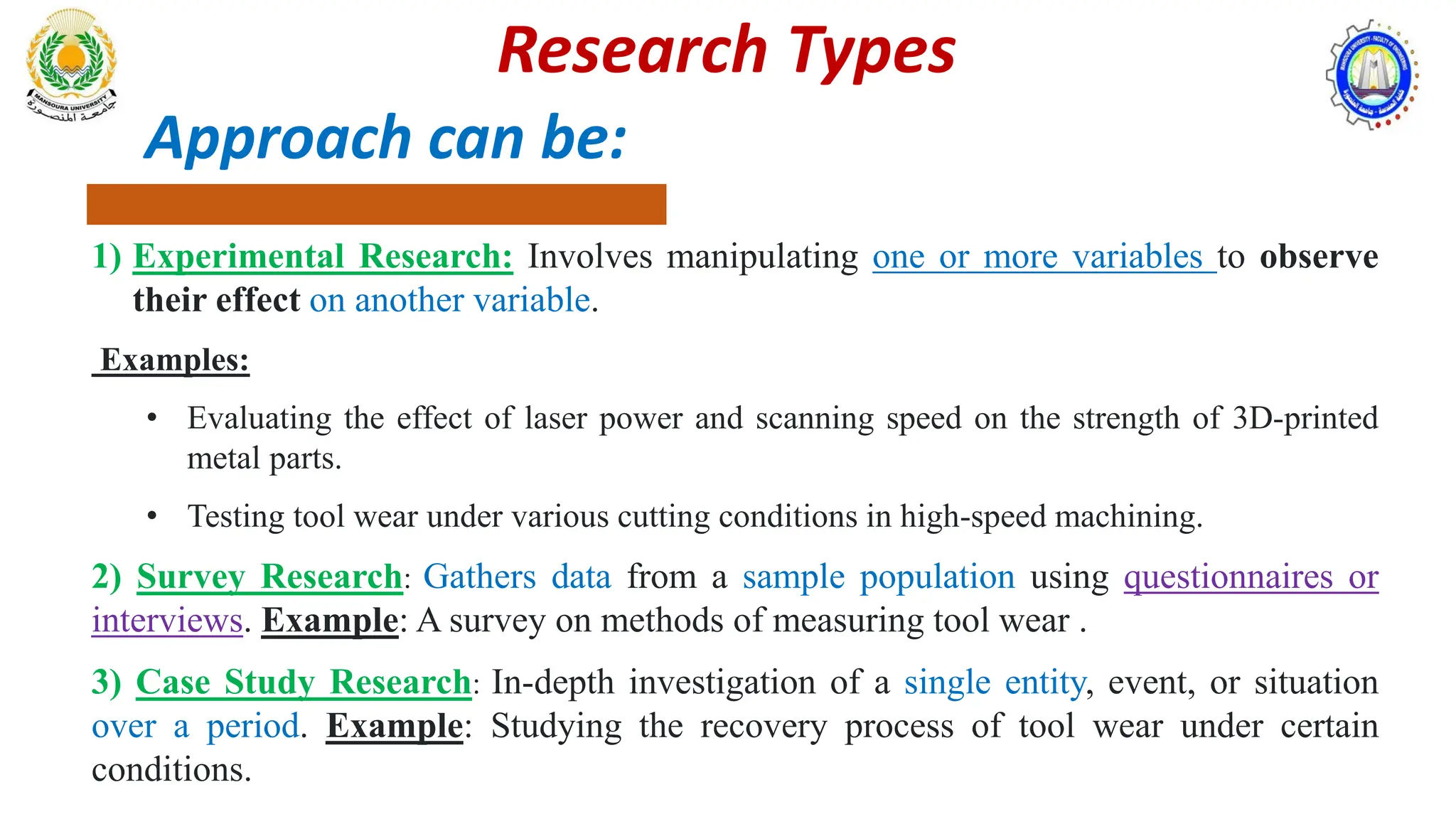 Approach can be:
1) Experimental Research: Involves manipulating one or more variables to observe
their effect on another variable.
Examples:
• Evaluating the effect of laser power and scanning speed on the strength of 3D-printed
metal parts.
• Testing tool wear under various cutting conditions in high-speed machining.
2) Survey Research: Gathers data from a sample population using questionnaires or
interviews. Example: A survey on methods of measuring tool wear .
3) Case Study Research: In-depth investigation of a single entity, event, or situation
over a period. Example: Studying the recovery process of tool wear under certain
conditions.
Research Types
 