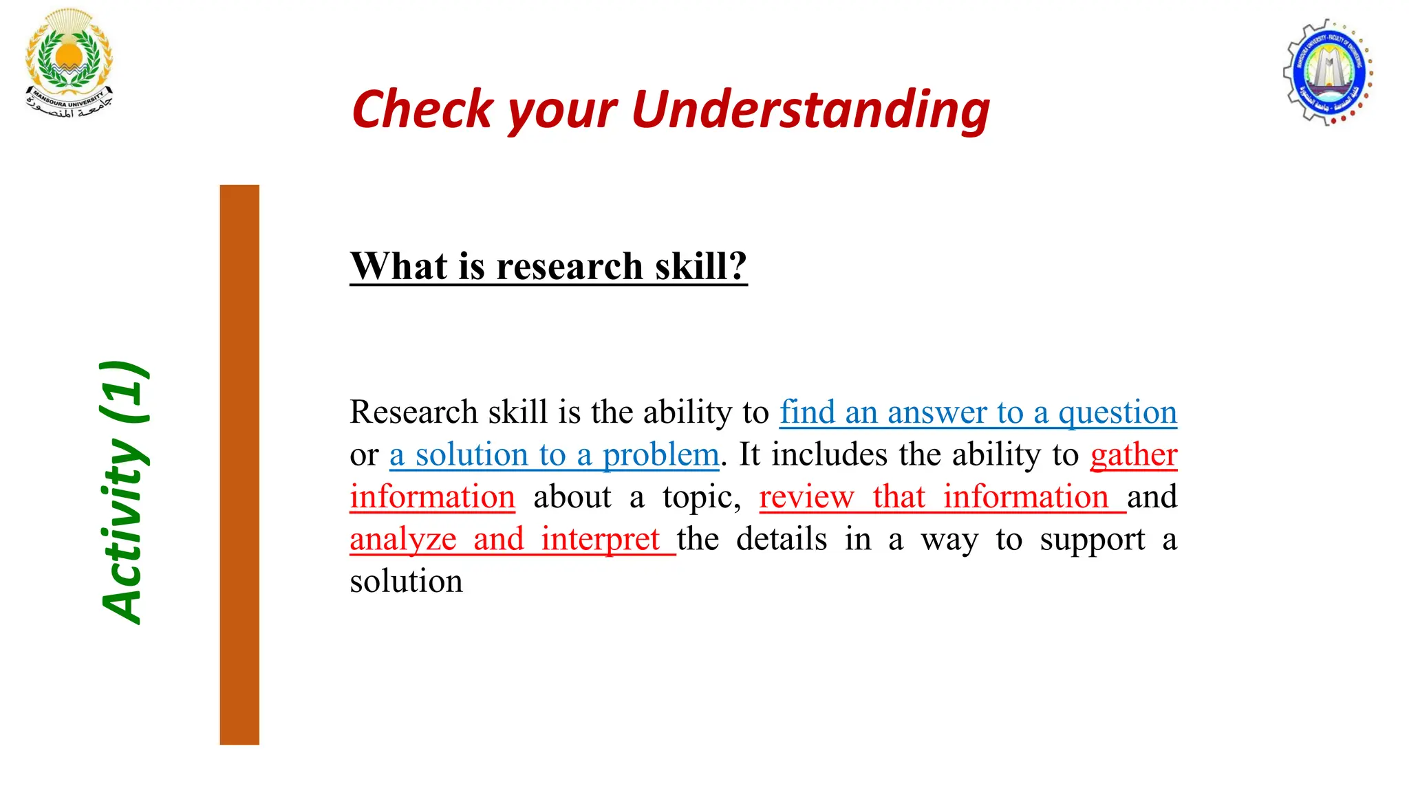 Activity
(1)
What is research skill?
Research skill is the ability to find an answer to a question
or a solution to a problem. It includes the ability to gather
information about a topic, review that information and
analyze and interpret the details in a way to support a
solution
Check your Understanding
 