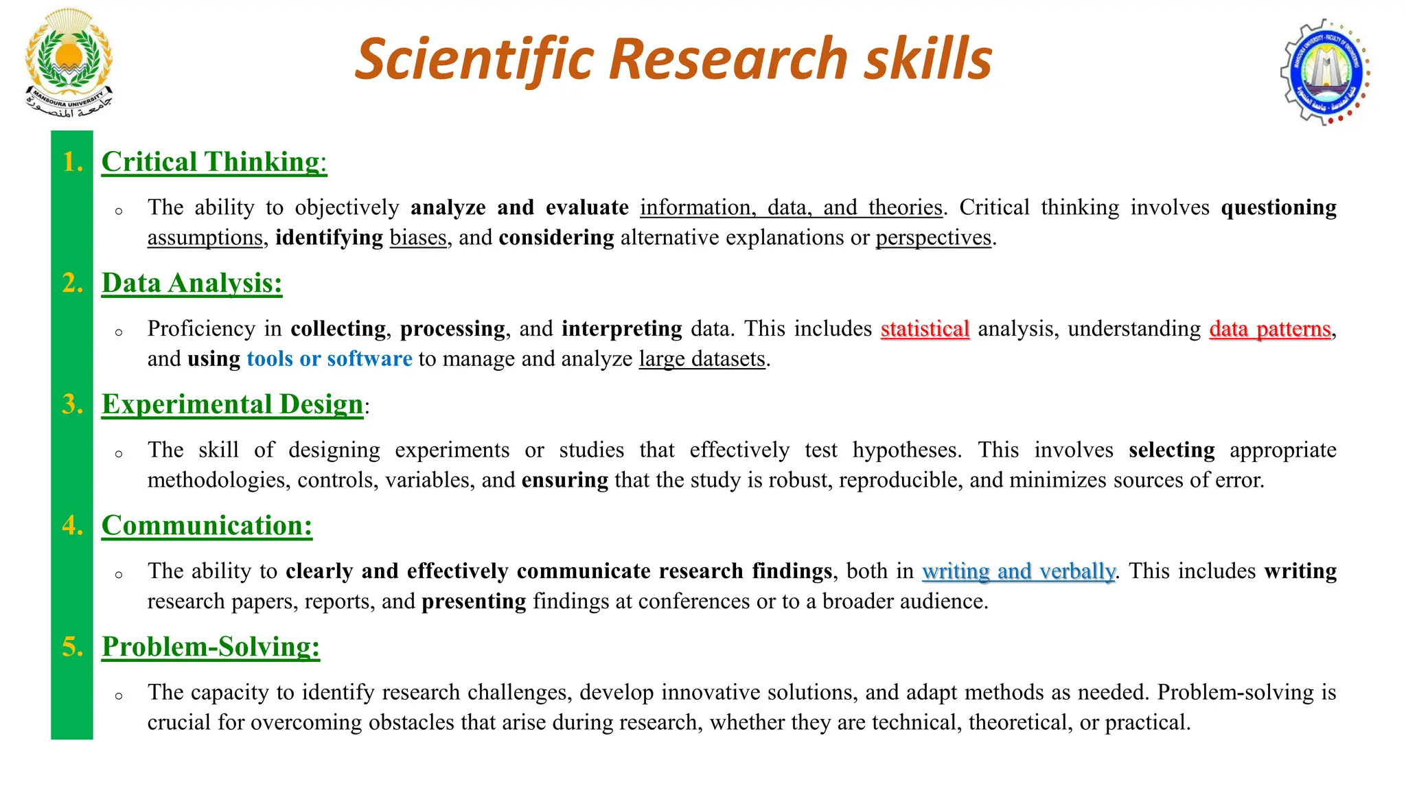 Scientific Research skills
1. Critical Thinking:
o The ability to objectively analyze and evaluate information, data, and theories. Critical thinking involves questioning
assumptions, identifying biases, and considering alternative explanations or perspectives.
2. Data Analysis:
o Proficiency in collecting, processing, and interpreting data. This includes statistical analysis, understanding data patterns,
and using tools or software to manage and analyze large datasets.
3. Experimental Design:
o The skill of designing experiments or studies that effectively test hypotheses. This involves selecting appropriate
methodologies, controls, variables, and ensuring that the study is robust, reproducible, and minimizes sources of error.
4. Communication:
o The ability to clearly and effectively communicate research findings, both in writing and verbally. This includes writing
research papers, reports, and presenting findings at conferences or to a broader audience.
5. Problem-Solving:
o The capacity to identify research challenges, develop innovative solutions, and adapt methods as needed. Problem-solving is
crucial for overcoming obstacles that arise during research, whether they are technical, theoretical, or practical.
 