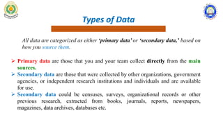Types of Data
All data are categorized as either ‘primary data’ or ‘secondary data,’ based on
how you source them.
 Primary data are those that you and your team collect directly from the main
sources.
 Secondary data are those that were collected by other organizations, government
agencies, or independent research institutions and individuals and are available
for use.
 Secondary data could be censuses, surveys, organizational records or other
previous research, extracted from books, journals, reports, newspapers,
magazines, data archives, databases etc.
 