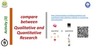 compare
between
Qualitative and
Quantitative
Research
Activity
(3)
https://www.toladata.com/blog/qualitative-and-
quantitative-data-collection-methods-in-monitoring-
and-evaluation/
 