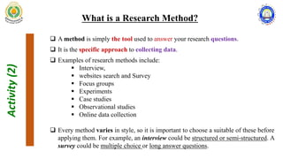 Activity
(2)
What is a Research Method?
 A method is simply the tool used to answer your research questions.
 It is the specific approach to collecting data.
 Examples of research methods include:
 Interview,
 websites search and Survey
 Focus groups
 Experiments
 Case studies
 Observational studies
 Online data collection
 Every method varies in style, so it is important to choose a suitable of these before
applying them. For example, an interview could be structured or semi-structured. A
survey could be multiple choice or long answer questions.
 