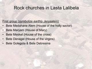 Rock churches in Lasta Lalibela
First group (symbolize earthly Jerusalem)
• Bete Medahane Alem (House of the holly savior)
• Bete Maryam (House of Mary)
• Bete Meskel (House of the cross)
• Bete Denagel (House of the virgins)
• Bete Golegota & Bete Debresina
 