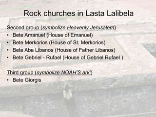 Rock churches in Lasta Lalibela
Second group (symbolize Heavenly Jerusalem)
• Bete Amanuel (House of Emanuel)
• Bete Merkorios (House of St. Merkorios)
• Bete Aba Libanos (House of Father Libanos)
• Bete Gebriel - Rufael (House of Gebriel Rufael )
Third group (symbolize NOAH’S ark’)
• Bete Giorgis
 