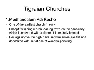 1.Medhanealem Adi Kesho
• One of the earliest church in rock
• Except for a single arch leading towards the sanctuary,
which is crowned with a dome, it is entirely linteled
• Ceilings above the high nave and the aisles are flat and
decorated with imitations of wooden paneling
Tigraian Churches
 