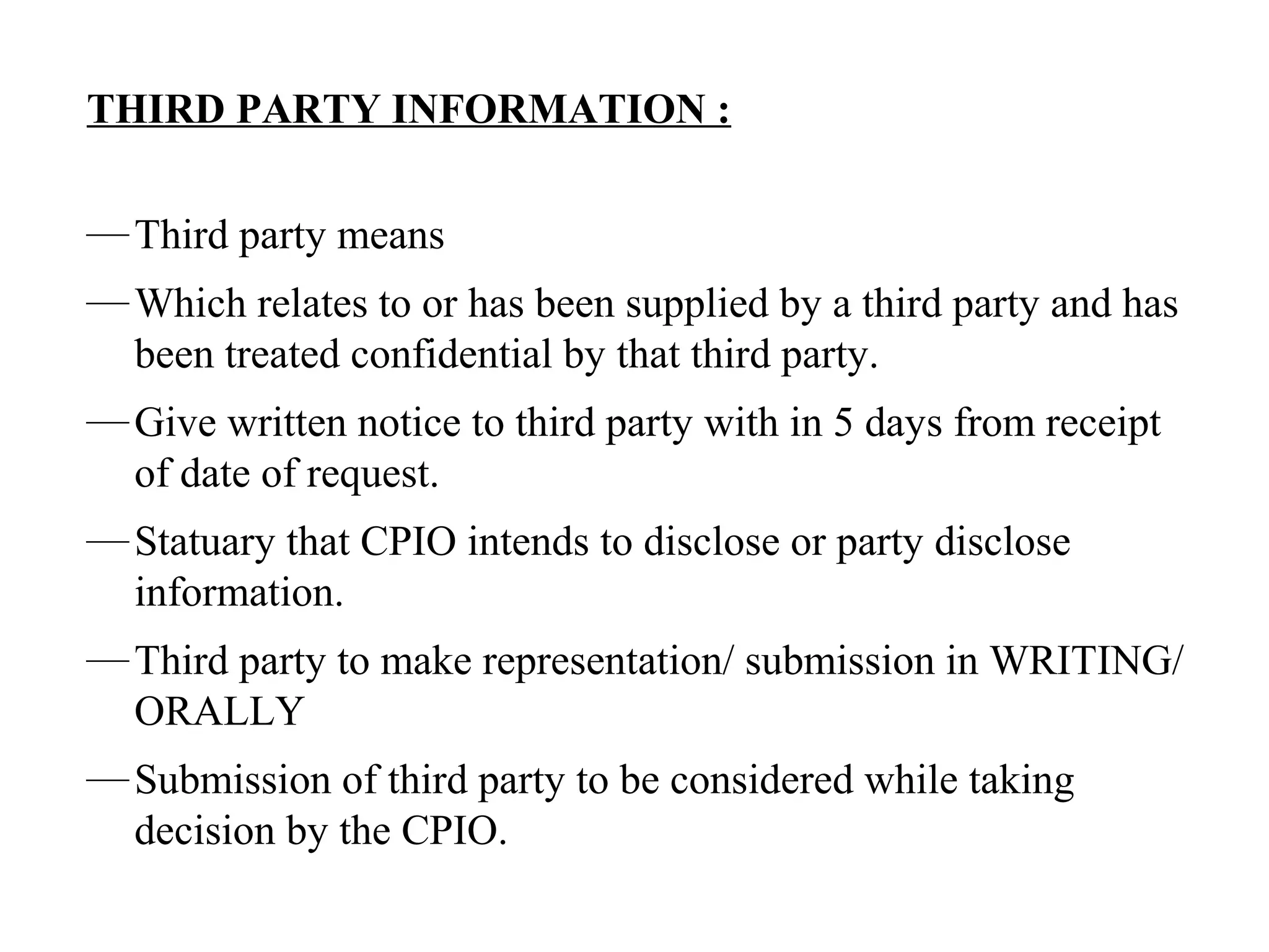 THIRD PARTY INFORMATION :
—Third party means
—Which relates to or has been supplied by a third party and has
been treated confidential by that third party.
—Give written notice to third party with in 5 days from receipt
of date of request.
—Statuary that CPIO intends to disclose or party disclose
information.
—Third party to make representation/ submission in WRITING/
ORALLY
—Submission of third party to be considered while taking
decision by the CPIO.
 