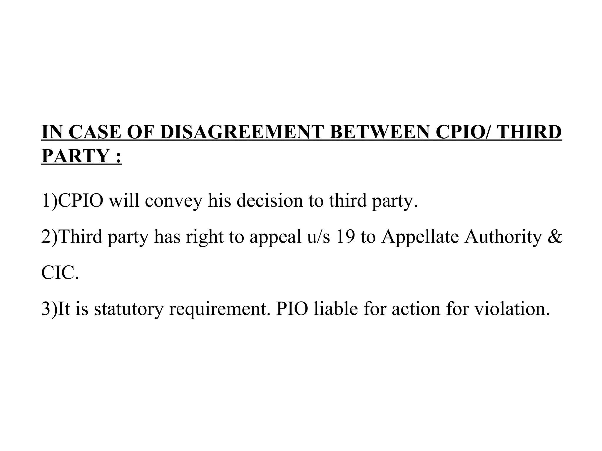 IN CASE OF DISAGREEMENT BETWEEN CPIO/ THIRD
PARTY :
1)CPIO will convey his decision to third party.
2)Third party has right to appeal u/s 19 to Appellate Authority &
CIC.
3)It is statutory requirement. PIO liable for action for violation.
 