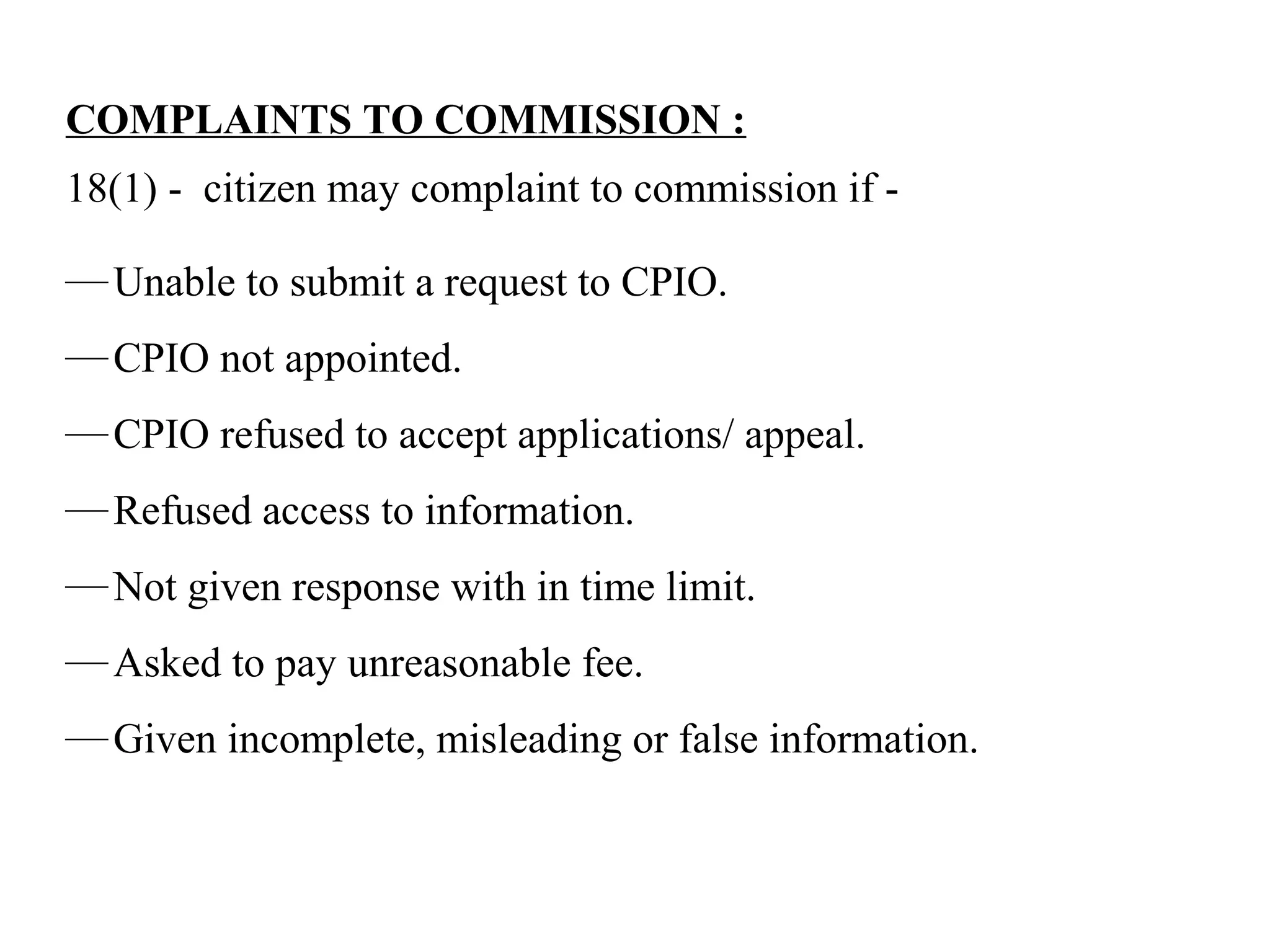 COMPLAINTS TO COMMISSION :
18(1) - citizen may complaint to commission if -
—Unable to submit a request to CPIO.
—CPIO not appointed.
—CPIO refused to accept applications/ appeal.
—Refused access to information.
—Not given response with in time limit.
—Asked to pay unreasonable fee.
—Given incomplete, misleading or false information.
 