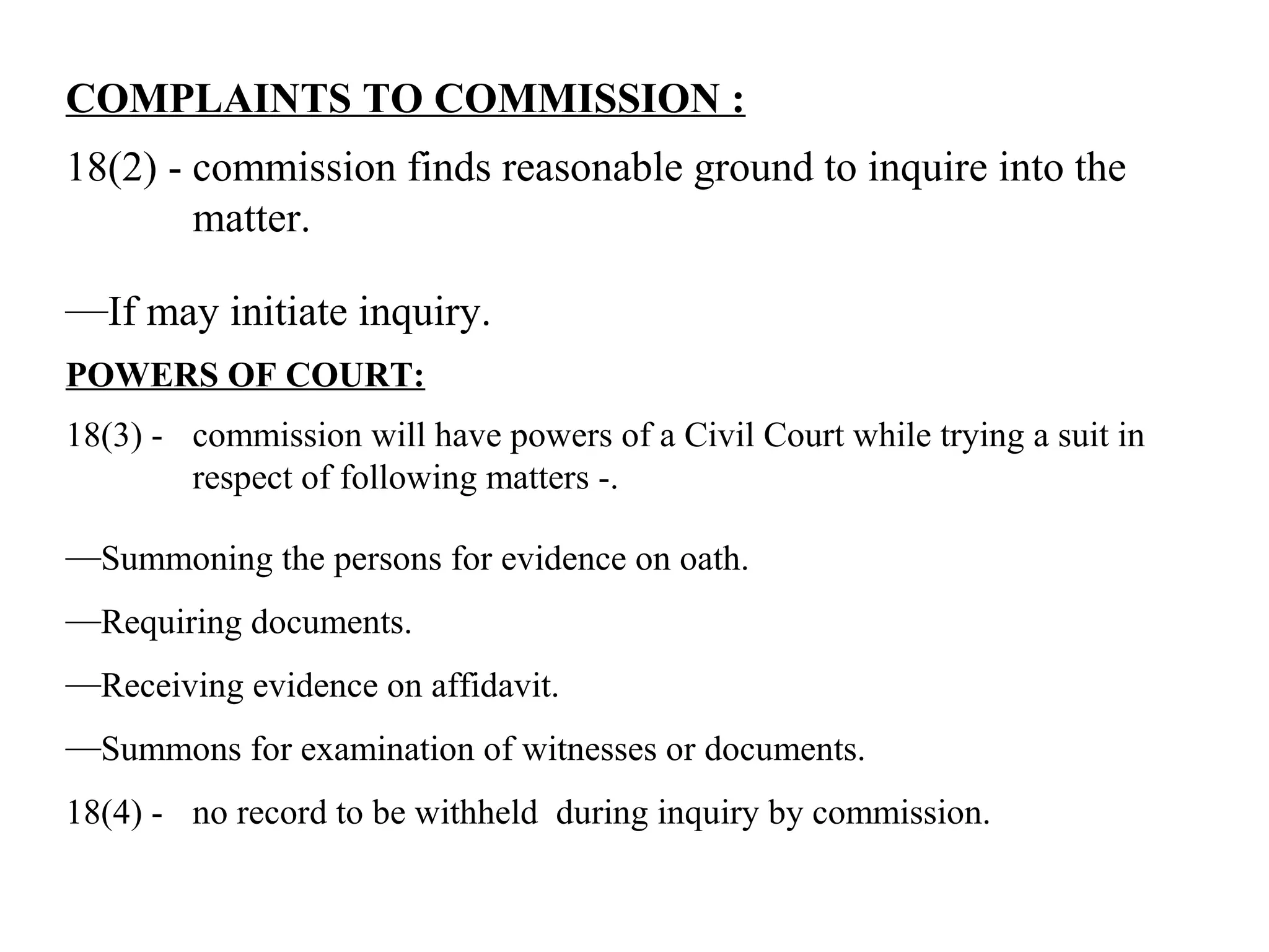 COMPLAINTS TO COMMISSION :
18(2) - commission finds reasonable ground to inquire into the
matter.
—If may initiate inquiry.
POWERS OF COURT:
18(3) - commission will have powers of a Civil Court while trying a suit in
respect of following matters -.
—Summoning the persons for evidence on oath.
—Requiring documents.
—Receiving evidence on affidavit.
—Summons for examination of witnesses or documents.
18(4) - no record to be withheld during inquiry by commission.
 
