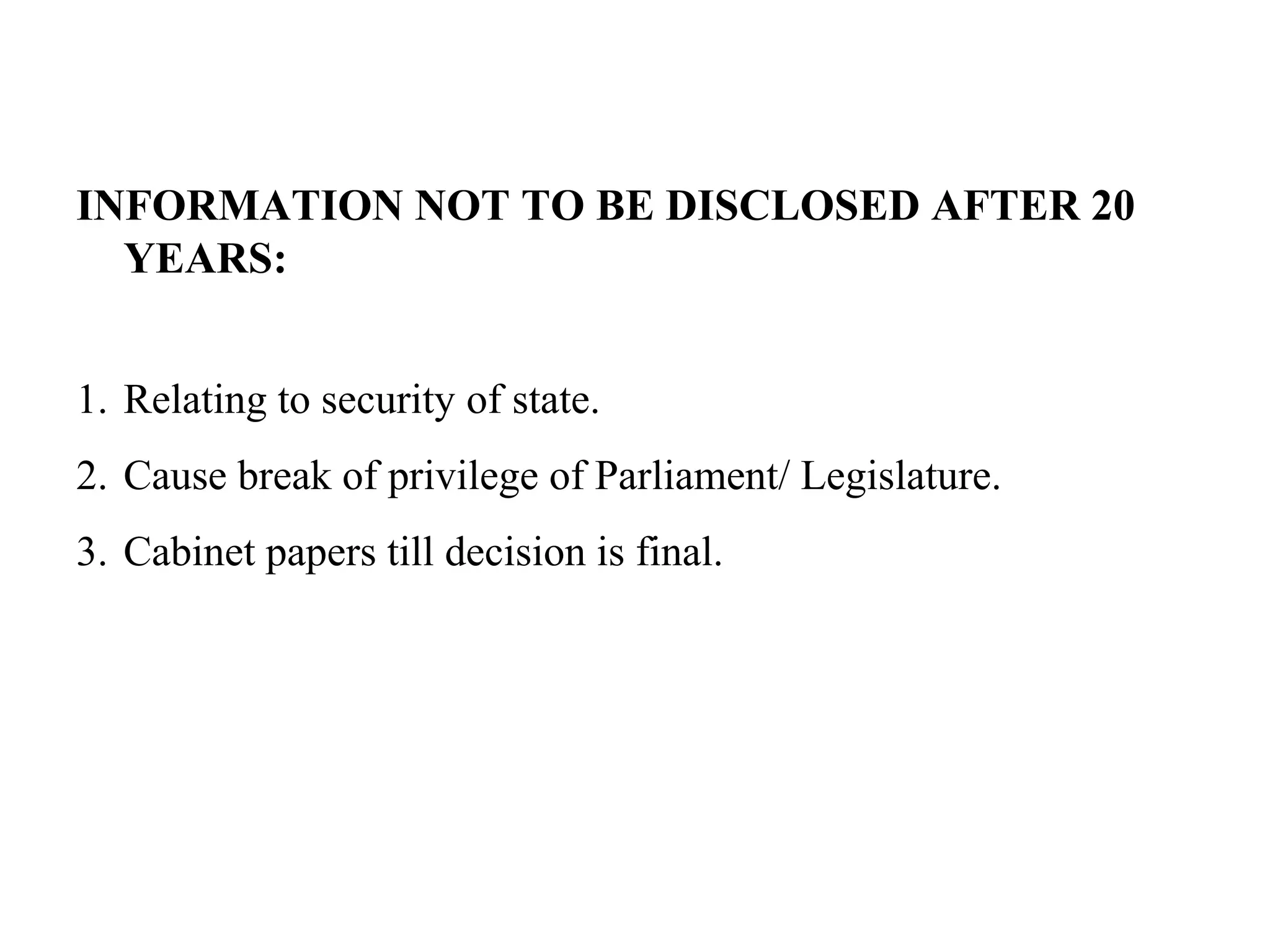 INFORMATION NOT TO BE DISCLOSED AFTER 20
YEARS:
1. Relating to security of state.
2. Cause break of privilege of Parliament/ Legislature.
3. Cabinet papers till decision is final.
 