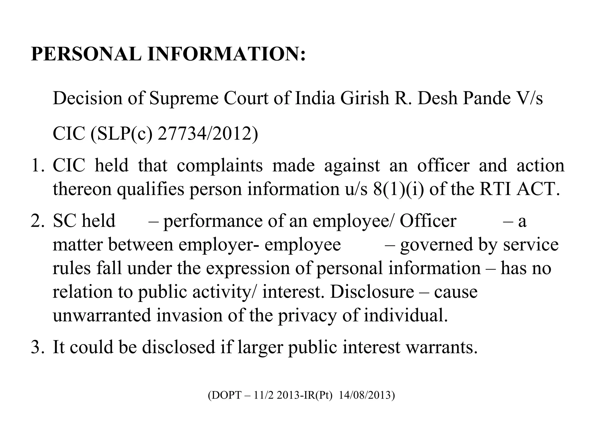 PERSONAL INFORMATION:
Decision of Supreme Court of India Girish R. Desh Pande V/s
CIC (SLP(c) 27734/2012)
1. CIC held that complaints made against an officer and action
thereon qualifies person information u/s 8(1)(i) of the RTI ACT.
2. SC held – performance of an employee/ Officer – a
matter between employer- employee – governed by service
rules fall under the expression of personal information – has no
relation to public activity/ interest. Disclosure – cause
unwarranted invasion of the privacy of individual.
3. It could be disclosed if larger public interest warrants.
(DOPT – 11/2 2013-IR(Pt) 14/08/2013)
 