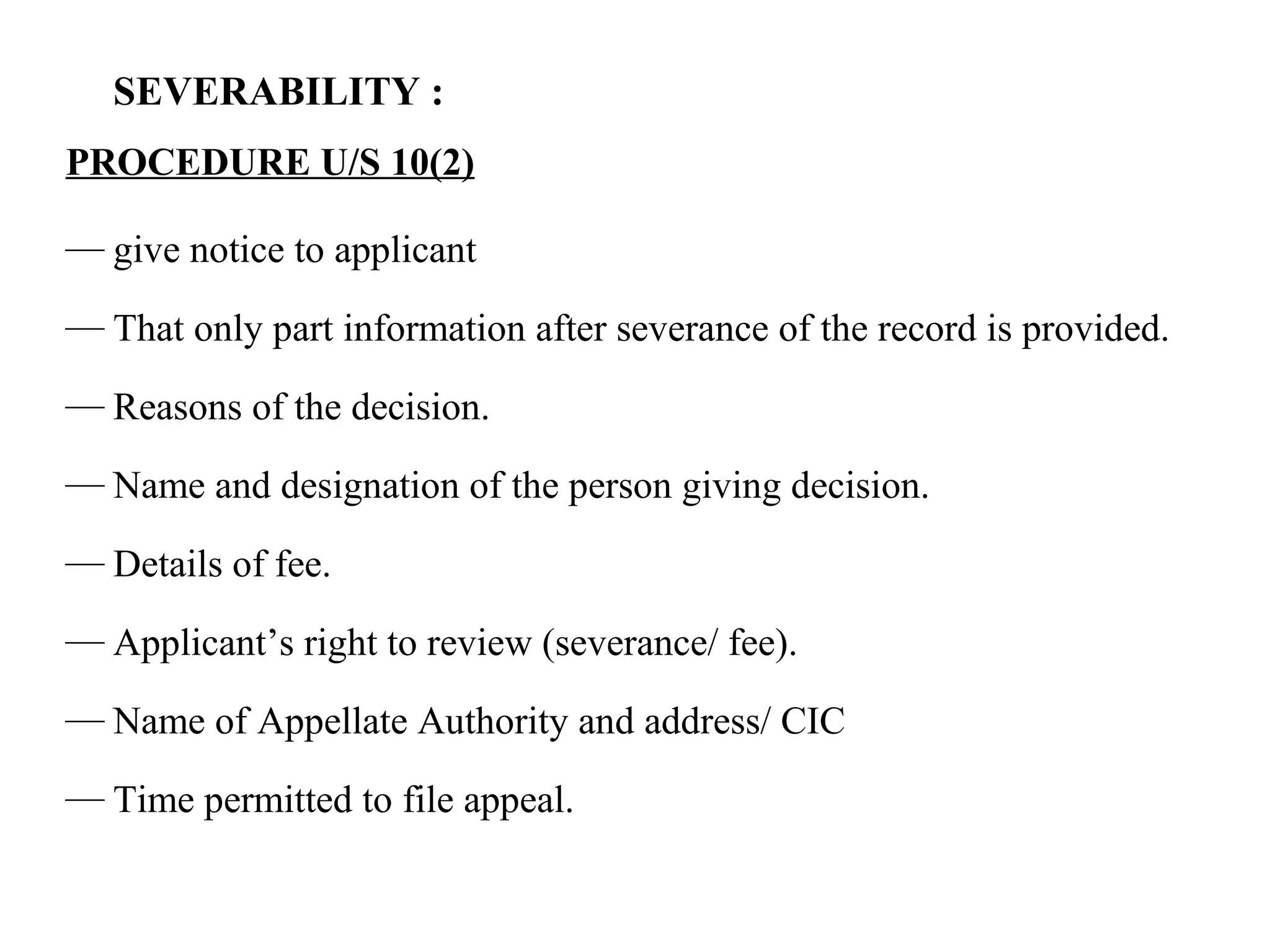 SEVERABILITY :
PROCEDURE U/S 10(2)
— give notice to applicant
— That only part information after severance of the record is provided.
— Reasons of the decision.
— Name and designation of the person giving decision.
— Details of fee.
— Applicant’s right to review (severance/ fee).
— Name of Appellate Authority and address/ CIC
— Time permitted to file appeal.
 
