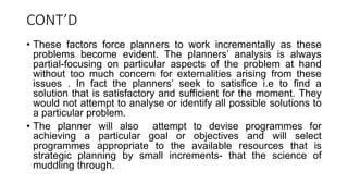 CONT’D
• These factors force planners to work incrementally as these
problems become evident. The planners’ analysis is always
partial-focusing on particular aspects of the problem at hand
without too much concern for externalities arising from these
issues . In fact the planners’ seek to satisfice i.e to find a
solution that is satisfactory and sufficient for the moment. They
would not attempt to analyse or identify all possible solutions to
a particular problem.
• The planner will also attempt to devise programmes for
achieving a particular goal or objectives and will select
programmes appropriate to the available resources that is
strategic planning by small increments- that the science of
muddling through.
 